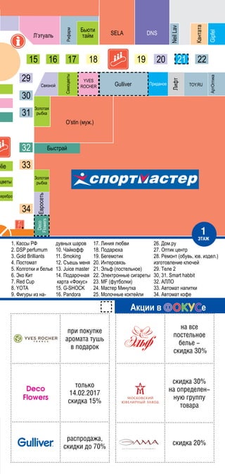 1. Кассы РФ
2. DSP perfumum
3. Gold Brilliants
4. Постомат
5. Колготки и белье
6. Эко Кит
7. Red Cup
8. YOTA
9. Фигуры из на-
дувных шаров
10. Чайкофф
11. Smoking
12. Съешь меня
13. Juice master
14. Подарочная
карта «Фокус»
15. G-SHOCK
16. Pandora
17. Линия любви
18. Подарюха
19. Бегемотик
20. Интерсвязь
21. Эльф (постельное)
22. Электронные сигареты
23. MF (футболки)
24. Мастер Минутка
25. Молочные коктейли
Акции в е
ïри ïокуïке
аромата туøь
в ïодарок
Deco
Flowers
только
14.02.2017
скидка 15%
раcïродаæа,
скидки до 70%
на все
ïостельное
белье -
скидка 30%
скидка 30%
на оïределен-
нуþ груïïу
товара
скидка 20%
1
ÝТАÆ
26. Дом.ру
27. Оптик центр
28. Ремонт (обувь, юв. издел.)
изготовление ключей
29. Теле 2
30, 31. Smart habbit
32. АЛЛО
33. Автомат напитки
34. Автомат кофе
 