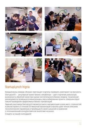 11
StartupLynch Ingria
Каждый месяц команда «Ингрии» приглашает стартапы проверить свой проект на прочность.
StartupLynch — регулярный проект бизнес-инкубатора — дает стартапам уникальную
возможность обратной связи при оценке состоятельности бизнес-модели, технической
реализуемости, возможности монетизации и масштабирования проекта, совершенствует
навыки проведения эффективных бизнес-презентаций.
Задачей участников StartupLynch является поиск и аргументация «узких мест», сложностей
и рисков проекта. В течение 10-минутной презентации стартапы дают чёткое описание
технологических параметров и преимуществ своего решения в сравнении
с потенциальными конкурентами или аналогами на рынке.
Следите за нашим календарем!
 