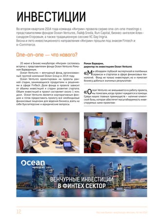 12 Вестник Бизнес-инкубатора «Ингрия», 04-06/2014
ИНВЕСТИЦИИ
One-on-one — что нового?
20 июня в Бизнес-инкубаторе «Ингрия» состоялась
встреча с представителем фонда Ocean Ventures Рома-
ном Варвариным.
Ocean Ventures — венчурный фонд, организован-
ный группой компаний Ocean Group в 2014 году.
Ocean Ventures ориентирован на проекты ран-
ней стадии, занимающихся продуктами и решения-
ми в сфере FinTech. Доля фонда в проекте зависит
от объема инвестиций и стадии развития стартапа.
Объем инвестиций в проект составляет около 1 млн.
долл. Ocean Ventures является корпоративным фон-
дом и готов предоставить проекту все необходимые
финансовые лицензии для ведения бизнеса, взять на
себя бухгалтерские и юридические вопросы.
Роман Варварин,
директор по инвестициям Ocean Ventures
«Мы обладаем глубокой экспертизой в платёжных
сервисах и стартапах в сфере финансовых тех-
нологий. Фонд не только инвестирует, но и помогает
бизнесу добиться значимых результатов»
------------------------------------------------------------------------
«Ocean Ventures не вмешивается в работу проекта,
мы помогаем,когда проект нуждается в помощи.
Среди наших главных преимуществ – наличие клиент-
ской базы, которая обеспечит масштабируемость инве-
стируемых нами проектов»
------------------------------------------------------------------------
Во втором квартале 2014 года команда «Ингрии» провела серию one-on-one meetings с
представителями фондов Ocean Ventures, Лайф.Sreda, Run Capital, бизнес-ангелом Алек-
сандром Егоровым, а также традиционную сессию VC Day Ingria.
Весна и лето инвестиционного направления «Ингрии» прошли под знаком Fintech и
e-Commerce.
ВЕНЧУРНЫЕ ИНВЕСТИЦИИ
В ФИНТЕХ СЕКТОР
 