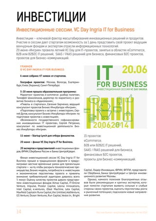 14 Вестник Бизнес-инкубатора «Ингрия», 04-06/2014
ИНВЕСТИЦИИ
Инвестиционные сессии. VC Day Ingria IT for Business
Инвестиции – ключевой фактор масштабирования инновационных решений и продуктов.
Участие в сессии дает стартапам возможность за 1 день представить свой проект ведущим
венчурным фондам и экспертам отрасли информационных технологий.
20 июня «Ингрия» провела летний VC Day для IT-проектов, занятых в областях eCommerce,
B2B или B2B2C IT решений, SAAS / PAAS решений для бизнеса, финансовых B2C проектов,
проектов для бизнес-коммуникаций.
Главное
о VC Day Ingria IT for Business
6 июня собрано 47 заявок от стартапов.
География проектов: Москва, Вологда, Екатерин-
бург, Киев (Украина), Санкт-Петербург.
5-20 июня прошла образовательная программа:
Маркетинг проектов e-commerce: разбор полетов»,
Тимофей Шиколенков, директор по маркетингу и раз-
витию бизнеса в «Аудиомания»;
«Пивоты в стартапах», Евгения Барченко, ведущий
консультант проектов Бизнес-Инкубатора «Ингрия»;
«Подготовка проекта к встрече с инвестором», Сер-
гей Дутов, консультант Бизнес-Инкубатора «Ингрия» по
подготовке проектов к инвестициям;
«Возможности государственного софинансирова-
ния инновационных IT проектов», Сергей Петренко,
консультант по инвестиционной деятельности Биз-
нес-Инкубатора «Ингрия».
11 июня – Startup Lynch для отбора финалистов.
20 июня – финал VC Day Ingria IT for Business.
20 экспертов и представителей инвестиционных фон-
дов,ФРИИ,Сбербанка России и Банка ЦентроКредит.
Финал инвестиционной сессии VC Day Ingria IT for
Business прошел в традиционном формате и предус-
матривал жесткие временные рамки для презентации
стартапа— на то,чтобы раскрыть технологические пре-
имущества, бизнес-модель, потребности в инвестициях
и экономические перспективы проекта и привлечь
внимание требовательной аудитории давалось всего
5 минут. Оценку качеству проектов давали представи-
тели инвестиционных фондов Almaz Capital, IT-Online
Venture, Impulse, Prostor Capital, Leorsa Innovations,
Intel Capital, e.ventures, iDeal Machine, Leta Capital,
Maxfield Capitalm Runa Capital,the Untitled,AddVenture,
GS Venture, Ocean Ventures, Run Capital,Vestor.In, Bright
15 проектов:
eCommerce,
B2B или B2B2C IT решений,
SAAS / PAAS решений для бизнеса,
финансовых B2C проектов,
проекты для бизнес-коммуникаций.
Capital, Лидер-Инновации, ФРИИ, ФППИ, представите-
ли Сбербанка, Банка ЦентроКредит и Центра иннова-
ционного развития Москвы.
Однако, намного полезнее благоприятных отзы-
вов были рекомендации и критика экспертов, кото-
рые помогли стартапам выявить сильные и слабые
стороны своих проектов, оценить перспективы роста
и рыночный потенциал, подсказали новые направле-
ния развития.
Инвестиционные сессии. VC Day Ingria IT for Business
 
