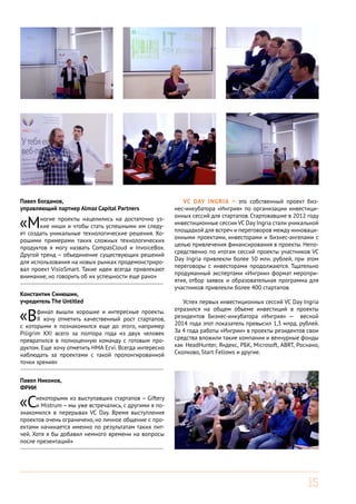 15
VC Day Ingria — это собственный проект биз-
нес-инкубатора «Ингрия» по организации инвестици-
онных сессий для стартапов. Стартовавшие в 2012 году
инвестиционные сессии VC Day Ingria стали уникальной
площадкой для встреч и переговоров между инноваци-
онными проектами, инвесторами и бизнес-ангелами с
целью привлечения финансирования в проекты. Непо-
средственно по итогам сессий проекты участников VC
Day Ingria привлекли более 50 млн. рублей, при этом
переговоры с инвесторами продолжаются. Тщательно
продуманный экспертами «Ингрии» формат меропри-
ятия, отбор заявок и образовательная программа для
участников привлекли более 400 стартапов.
Успех первых инвестиционных сессий VC Day Ingria
отразился на общем объеме инвестиций в проекты
резидентов Бизнес-инкубатора «Ингрия» — весной
2014 года этот показатель превысил 1,3 млрд. рублей.
За 4 года работы «Ингрии» в проекты резидентов свои
средства вложили такие компании и венчурные фонды
как HeadHunter, Яндекс, РБК, Microsoft, ABRT, Роснано,
Сколково, Start Fellows и другие.
Константин Синюшин,
учредитель The Untitled
«Вфинал вышли хорошие и интересные проекты.
Я хочу отметить качественный рост стартапов,
с которыми я познакомился еще до этого, например
Piligrim XXI всего за полтора года из двух человек
превратился в полноценную команду с готовым про-
дуктом. Еще хочу отметить HMA Ecvi. Всегда интересно
наблюдать за проектами с такой пролонгированной
точки зрения»
------------------------------------------------------------------------
Павел Богданов,
управляющий партнер Almaz Capital Partners
«Многие проекты нацелились на достаточно уз-
кие ниши и чтобы стать успешными им следу-
ет создать уникальные технологические решения. Хо-
рошими примерами таких сложных технологических
продуктов я могу назвать CompasCloud и InvoiceBox.
Другой тренд – объединение существующих решений
для использования на новых рынках продемонстриро-
вал проект VisioSmart. Такие идеи всегда привлекают
внимание, но говорить об их успешности еще рано»
------------------------------------------------------------------------
Павел Никонов,
ФРИИ
«Снекоторыми из выступавших стартапов – Giftery
и Mistrum – мы уже встречались, с другими я по-
знакомился в перерывах VC Day. Время выступления
проектов очень ограничено, но личное общение с про-
ектами начинается именно по результатам таких пит-
чей. Хотя я бы добавил немного времени на вопросы
после презентаций»
------------------------------------------------------------------------
 