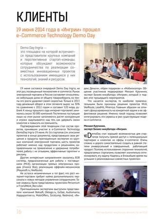 16 Вестник Бизнес-инкубатора «Ингрия», 04-06/2014
Demo Day Ingria —
это площадка на которой встречают-
ся представители крупных компаний
и перспективные стартап-команды,
которые обсуждают возможности
сотрудничества по реализации со-
вместных инновационных проектов
с использованием имеющихся у них
технологий, знаний и ресурсов.
КЛИЕНТЫ
19 июня состоялся очередной Demo Day Ingria, на
этот раз,посвященный технологиям e-commerce.Рынок
электронной торговли в России составляет относитель-
но небольшую долю от общего товарооборота, но тем-
пы его роста удивляют своей скоростью. Только в 2013
году денежный оборот в этом сегменте вырос на 30%
по сравнению с 2012 годом и составил 520 млрд. ру-
блей. К концу прошлого года интернет-торговлей зани-
мались около 30 000 компаний.Постепенно пустующие
ниши на этом рынке заполняются, растет конкуренция
и игроки задумываются над тем, как удержать своих
клиентов и повысить их лояльность.
Подтверждением этой тенденции стал состав про-
ектов, принявших участие в e-Commerce Technology
DemoDay Ingria 19 июня.Из 16 стартапов (см. описание
проектов в конце документа), представивших свои ре-
шения и продукты приглашенным экспертам из круп-
ных компаний электронной торговли, шесть проектов
работают именно над продуктами и решениями, на-
правленными на привлечение и удержание потреби-
телей, работу с их отзывами, эффективные таргетинг и
рекламу.
Другим интересным направлением оказались B2B
системы, предназначенные для работы с поставщи-
ками (MiiX), организации прямых электронных про-
даж (Invoice Box), реализацию оффлайн-механизмов
(Mayasoft.ru, VeeRoute).
Не остался незамеченным и тот факт, что рост ин-
тернет-торговли требует найма дополнительного пер-
сонала и новых методов управления сотрудниками. Та-
кие сервисы были представлены проектами Personium
и FriendWork_Recruiter.
Приглашенными экспертами выступили представи-
тели компаний Reksoft, Oktogo.ru, GoSee, Audiomania,
Happypartner.ru, MobiOffers, SlickJump, Redmond, «Ян-
Михаил Кручинин,
эксперт Бизнес-инкубатора «Ингрия»
«DemoDay стал хорошей возможностью для стар-
тапов получить прямой доступ к потенциальным
партнерам и клиентам из сферы e-commerce. Очень
сложно и дорого самостоятельно создать в равной сте-
пени универсальный и совершенный, работающий
продукт. Поэтому использование сторонних технологий,
предлагаемых стартапами, позволяет значительно опти-
мизировать эту задачу. Надеюсь, в ближайшее время мы
услышим о реализованных совместных проектах»
------------------------------------------------------------------------
19 июня 2014 года в «Ингрии» прошел
e-Commerce Technology Demo Day
декс.Деньги», «Идеи подарков» и «Мобилизатор». Об-
щение участников модерировал Михаил Кручинин,
эксперт Бизнес-инкубатора «Ингрия», который и под-
вел итог прошедшего мероприятия.
Что касается экспертов, то наиболее привлека-
тельными были признаны решения проектов MiiХ,
VeeRoute, LeadHit, Mneniya. Главным образом их отли-
чает сфокусированность на конкретной задаче и ее эф-
фективное решение. Именно такой подход позволяет
интегрировать эти сервисы в уже существующие моде-
ли e-commerce.
 