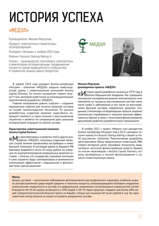 19
ИСТОРИЯ УСПЕХА
«МЕДЭЛ»
Руководитель: Михаил Моргунов.
Продукт: электретные стимуляторы
остеорепарации.
Резидент «Ингрии» с ноября 2012 года.
Рейтинг Russian Startup Rating: A
Планы – производство танталовых электретных
стимуляторов остеорепарации, продвижение
продукта среди медицинского сообщества
и пациентов, вывод новых продуктов.
В апреле 2014 года резидент Бизнес-инкубатора
«Ингрия» - компания «МЕДЭЛ» закрыла инвестици-
онную сделку с инвестиционной компанией Axioma
Capital Partners. По итогам соглашения стартап полу-
чит 4 млн.долларов инвестиций на коммерциализацию
перспективной разработки «МЕДЭЛ».
Главное направление работы стартапа — создание
медицинских изделий для лечения артрозов суставов
на основе запатентованной технологии. По данным
разработчика, созданное решение существенно со-
кращает стоимость и сроки лечения и восстановления
пациентов и является на сегодняшний день реальной
альтернативой операции по замене сустава.
В ноябре 2012 г. проект «Медэл» стал резидентом
бизнес-инкубатора «Ингрия».Уже в 2013 г.резидент по-
лучил оценку А в Russian Startup Rating и вошел в топ-
50 российских стартапов. Перспективная разработка
заинтересовала Фонд предпосевных инвестиций, РВК,
Северо-Западный центр трансфера технологий, пред-
лагавших частичное финансирование проекта. Однако,
по итогам переговоров с Axioma Capital Partners, сто-
роны договорились о полном финансировании и за-
крыли инвестиционную сделку.
Факты
Артроз суставов — хроническое заболевание дегенеративного-дистрофического характера, особенно широ-
ко распространенное среди людей среднего и пожилого возраста, сопровождающиеся болевым синдромом,
ограничением подвижности в суставе, его деформацией, изменением сочленяющихся поверхностей костей.
В возрасте 40-50 лет артроз встречается у 30% людей. К 60-70 годам артрозом страдают уже более 60% лю-
дей. Среднестатистический больной тратит на борьбу с болью как минимум 60 тысяч рублей в год. Ни один
известный метод лечения не может остановить разрушение сустава.
Представитель инвестиционной компании
Axioma Capital Partners
«Мы заинтересованы в развитии этой и других раз-
работок «МЕДЭЛ», поскольку созданный проек-
том способ лечения чрезвычайно востребован и имеет
большой потенциал. В настоящее время из бюджета РФ
ежегодно выделяется около 10 млрд. рублей на опера-
ции по эндопротезированию разрушенных артрозом су-
ставов – полагаю, что государство, страховые компании
и сами пациенты будут заинтересованы в возможности
использовать эффективное с медицинской и финансо-
вой точек зрения решение»
------------------------------------------------------------------------
Михаил Моргунов,
руководитель проекта «МЕДЭЛ»
«История нашей разработки началась в 1979 году в
Военно-Медицинской Академии. Мы проводили
пионерские исследования влияния электрического поля
электретов на процессы восстановления костной ткани
после травм и заболеваний, в том числе на восстанов-
ление функций суставов, пораженных артрозом. Соз-
данные стимуляторы остеорепарации прошли широкое
клиническое опробование и показали высокую эффек-
тивность.Однако в связи с отсутствием финансирования
дальнейшее развитие разработки было прекращено»
------------------------------------------------------------------------
 