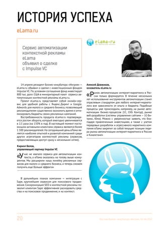 20 Вестник Бизнес-инкубатора «Ингрия», 04-06/2014
eLama.ru
14 апреля резидент Бизнес-инкубатора «Ингрия» —
eLama.ru объявил о сделке с инвестиционным фондом
Impulse VC. По условиям соглашения фонд инвестирует
800 тыс. долл. США в миноритарный пакет сервиса ав-
томатизации контекстной рекламы eLama.ru.
Проект eLama.ru представляет собой онлайн-сер-
вис для удобной работы с Яндекс.Директ и Google.
Adwords для малого и среднего бизнеса, позволяющий
рекламодателям существенно экономить время и опти-
мизировать бюджеты своих рекламных кампаний.
Востребованность продукта eLama.ru подтвержда-
ется ростом оборота, который ежегодно увеличивается
в 2,5 раза (на 150% в год). В настоящий момент посто-
янными активными клиентами сервиса являются более
1 500 рекламодателей. На сегодняшний день еЛама яв-
ляется наиболее опытной и развитой компанией среди
других агрегаторов контекстной рекламы (сервисов,
предоставляющих доступ сразу к нескольким сетям).
В дальнейших планах компании — интеграция с
Sape, крупнейшим сервисом для поискового продви-
жения. Синхронизация SEO и контекстной рекламы по-
зволит клиентам Sape эффективнее расходовать сред-
ства и на поисковое продвижение, и на контекст.
Алексей Довжиков,
основатель eLama.ru
«Рынок автоматизации интернет-маркетинга в Рос-
сии только формируется. В течение нескольких
лет использование инструментов автоматизации станет
отраслевым стандартом для любого интернет-маркето-
лога вне зависимости от опыта и бюджета. Подобные
процессы уже происходили, например, на рынке авто-
матизации бизнес-процессов (1С, СКБ Контур), рынке
веб-разработки (системы управления сайтами – 1С-Би-
трикс, Юми). Можно с уверенностью заявить, что бла-
годаря привлеченным инвестициям, а также с учетом
передовых разработок и агрессивного маркетинга ком-
пания еЛама закрепит за собой текущие позиции лиде-
ра рынка автоматизации интернет-маркетинга в России
и Казахстане»
------------------------------------------------------------------------
Кирилл Белов,
управляющий партнер Impulse VC
«Унас не хватало сервиса для автоматизации кон-
текста, а еЛама оказалась на голову выше конку-
рентов. Мы расширили нашу линейку рекламных сер-
висов для малого и среднего бизнеса, и теперь сможем
получить еще больше эффекта»
------------------------------------------------------------------------
Сервис автоматизации
контекстной рекламы
eLama
объявил о сделке
с Impulse VC
ИСТОРИЯ УСПЕХА
 