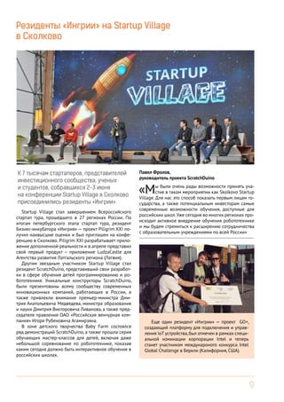 9
Резиденты «Ингрии» на Startup Village
в Сколково
Павел Фролов,
руководитель проекта SсratchDuino
«Мы были очень рады возможности принять уча-
стие в таком мероприятии как Skolkovo Startup
Village. Для нас это способ показать первым лицам го-
сударства, а также потенциальным инвесторам самые
современные возможности обучения, доступные для
российских школ.Уже сегодня во многих регионах про-
исходит активное внедрение обучения робототехнике
и мы будем стремиться к расширению сотрудничества
с образовательным учреждениями по всей России»
------------------------------------------------------------------------
К 7 тысячам стартаперов, представителей
инвестиционного сообщества, ученых
и студентов, собравшихся 2-3 июня
на конференции Startup Village в Сколково
присоединились резиденты «Ингрии».
Startup Village стал завершением Всероссийского
стартап тура, прошедшего в 27 регионах России. По
итогам петербургского этапа стартап тура, резидент
Бизнес-инкубатора «Ингрия» — проект Piligrim XXI по-
лучил наивысшие оценки и был приглашен на конфе-
ренцию в Сколково. Piligrim XXI разрабатывает прило-
жение дополненной реальности и в апреле представил
свой первый продукт – приложение LudzaCastle для
Агентства развития Латгальского региона (Латвия).
Другим звездным участником Startup Village стал
резидент ScratchDuino, представивший свои разработ-
ки в сфере обучения детей программированию и ро-
бототехнике. Уникальные конструкторы ScratchDuino,
были презентованы всему сообществу современных
инновационных компаний, работающих в России, а
также привлекли внимание премьер-министра Дми-
трия Анатольевича Медведева, министра образования
и науки Дмитрия Викторовича Ливанова, а также пред-
седателя правления ОАО «Российская венчурная ком-
пания» Игоря Рубеновича Агамирзяна.
В зоне детского творчества Baby Farm состоялся
ряд демонстраций ScratchDuino, а также прошла серия
обучающих мастер-классов для детей, включая даже
небольшой соревнование по робототехнике, показав
каким сегодня должно быть интерактивное обучение в
российских школах.
Еще один резидент «Ингрии» — проект GO+,
создающий платформу для подключения и управ-
ления IoT устройства,был отмечен в рамках специ-
альной номинации корпорации Intel и теперь
станет участником междунароного конкурса Intel
Global Challenge в Беркли (Калифорния, США).
 
