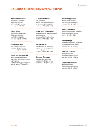 КОМАНДА БИЗНЕС- ИНКУБАТОРА « ИНГРИЯ »


Ирина Калашникова                  Алёна Самолётова                Михаил Кручинин
Генеральный директор               ИО директора                    Консультант-эксперт
Технопарка «Ингрия»                Бизнес-инкубатора «Ингрия»      m.kruchinin@ingria-park.ru
referent@ingria-park.ru            a.samoletova@ingria-park.ru     моб.тел.: +7 (911) 911 9145
тел.: +7 (812) 313 1085            моб. тел.: +7 (921) 939 3462

                                                                   Елена Гаврилова
Павел Белов                        Александр Серебряков            Ведущий координатор проектов
Директор по маркетингу             Консультант по инвестиционной   e.gavrilova@ingria-park.ru
Технопарка «Ингрия»                деятельности                    тел.: +7 (812) 313 1085
p.belov@ingria-park.ru             a.serebryakov@ingria-park.ru
моб. тел.: +7 (921) 334 4510       моб. тел.: +7 (921) 855 1019
                                                                   Нина Кямяря
                                                                   Менеджер по работе с проектами
Сергей Подузов                     Дутов Сергей                    n.kyamyarya@ingria-park.ru
Консультант проектов               Консультант по подготовке       моб. тел: +7 (911) 154 7121
s.poduzov@ingria-park.ru           проектов к финансированию
моб. тел.: +7 (911) 900 4591       s.dutov@ingria-park.ru
                                   моб. тел.: +7 (921) 876 6082    Наталья Васенева
                                                                   Аккаунт менеджер
Игорь Рождественский                                               n.vaseneva@ingria-park.ru
Заместитель генерального           Евгения Барченко                моб.тел.: +7 (903) 097 4286
директора по стратегическому       Консультант проектов
партнерству                        e.barchenko@ingria-park.ru
i.rozhdestvenskiy@ingria-park.ru   моб.тел.: +7 (921) 926 6316     Светлана Пилюшина
моб.тел.: +7 (921) 978 89 20                                       Аккаунт менеджер
                                                                   s.pilushina@ingria-park.ru
                                                                   моб.тел.: +7 (812) 313 1085




август 2012                                                                   Информационный Вестник   10
 