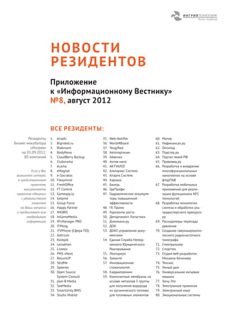 Н О В О СТ И
                        Р Е З И Д Е Н ТО В
                        Приложение
                        к «Информационному Вестнику»
                        №8, август 2012


                        ВСЕ РЕЗИДЕНТЫ:
        Резиденты       1.    Ariadn                35.   Web-Notiﬁer                60.   Мотив
Бизнес-инкубатора       2.    Bigrobot.ru           36.   World4Board                61.   Нафинансах.ру
         «Ингрия»       3.    Blabroom              37.   Yougifted                  62.   Октопод
    на 01.09.2012:      4.    BodyNova              38.   Автопартизан               63.   Подстер.ру
     80 компаний        5.    CloudBerry Backup     39.   Айвилка                    64.   Портал твоей РФ
                        6.    Cluborama             40.   Актив-нано                 65.   Правовед.ру
                        7.    eLama                 41.   АКТУАЛОГ                   66.   Разработка и внедрение
           Если у Вас   8.    eMagnat               42.   Альтирикс Системс                многофункциональных
 возникнет интерес      9.    e-Socratos            43.   Апарти Системс                   нанопленок на основе
  к представленным      10.   Flexymind             44.   Аэрокос                          фторПАВ
          проектам,     11.   FreshOfﬁce            45.   Базлук                     67.   Разработка мобильных
      консультанты      12.   FT Control            46.   ГдеПрофи                         приложений для реали-
 проектов «Ингрии»      13.   Gameapp.ly            47.   Гидравлические аккумуля-         зации функционала NFC
    с удовольствием     14.   Gelpme                      торы повышенной                  технологий
           ответят      15.   Group Force                 эффективности              68.   Разработка технологии
    на Ваши вопросы     16.   Happy Partner         48.   ГК Промо                         синтеза и обработки уль-
 и предоставят всю      17.   IMOBIS                49.   Горизонты роста                  традисперсного прекурсо-
        необходимую     18.   InGameMedia           50.   Департамент Логистики            ра
        информацию.     19.   IPI.Manager PRO       51.   Дзенмани.ру                69.   Расходомеры перепада
                        20.   ITMozg                52.   ДОК                              давления
                        21.   iTVPhone (Сфера ПО)   53.   ДОКС-управление доку-      70.   Создание сверхширокопо-
                        22.   Jeetrium                    ментами                          лосного радиочастотного
                        23.   Kwikpik               54.   Единая Служба Немед-             томографа
                        24.   Leviathan                   ленного Юридического       71.   Спектралазер
                        25.   Livetex                     Реагирования               72.   Спорттех
                        26.   PMS vNext             55.   Лекториум                  73.   Студия веб-разработок
                        27.   ResumUP               56.   Заманте                          Михаила Кечинова
                        28.   SkidMe                57.   Инновационная              74.   Тексикс
                        29.   Speereo                     стоматология               75.   Умный дом
                        30.   Open Source           58.   Кардиотренинг              76.   Универсальная литьевая
                              System-Consult        59.   Композитные мембраны на          машина
                        31.   plan B Media                основе металлов 5 группы   77.   Хочу-Это
                        32.   SeeMedia                    для получения водорода     78.   Электронная приемная
                        33.   SmartUnity BMS              из органического топлива   79.   Электронный язык
                        34.   Studio Mobile               для топливных элементов    80.   Эмоциональные системы
 