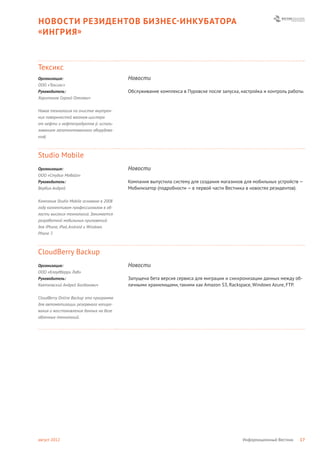 НОВОСТИ РЕЗИДЕНТОВ БИЗНЕС- ИНКУБАТОРА
« ИНГРИЯ »



Тексикс
Организация:                             Новости
ООО «Тексикс»
Руководитель:                            Обслуживание комплекса в Пуровске после запуска, настройка и контроль работы.
Харитонов Сергей Олегович


Новая технология по очистке внутрен-
них поверхностей вагонов-цистерн
от нефти и нефтепродуктов (с исполь-
зованием запатентованного оборудова-
ния).



Studio Mobile
Организация:                             Новости
ООО «Студио Мобайл»
Руководитель:                            Компания выпустила систему для создания магазинов для мобильных устройств —
Вербин Андрей                            Мобилизатор (подробности — в первой части Вестника в новостях резидентов).

Компания Studio Mobile основана в 2008
году коллективом профессионалов в об-
ласти высоких технологий. Занимается
разработкой мобильных приложений
для iPhone, iPad, Android и Windows
Phone 7.



CloudBerry Backup
Организация:                             Новости
ООО «Клаудберри Лаб»
Руководитель:                            Запущена бета версия сервиса для миграции и синхронизации данных между об-
Квятковский Андрей Богданович            лачными хранилищами, такими как Amazon S3, Rackspace, Windows Azure, FTP.

CloudBerry Online Backup это программа
для автоматизации резервного копиро-
вания и восстановления данных на базе
облачных технологий.




август 2012                                                                                Информационный Вестник   17
 