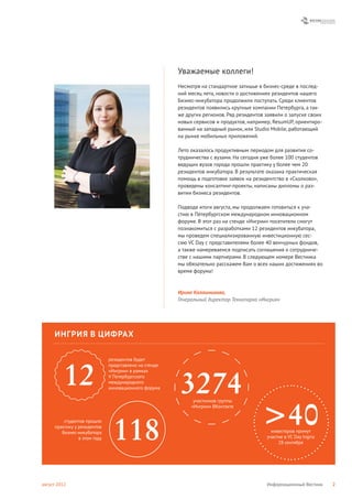Уважаемые коллеги!
                                                       Несмотря на стандартное затишье в бизнес-среде в послед-
                                                       ний месяц лета, новости о достижениях резидентов нашего
                                                       Бизнес-инкубатора продолжили поступать. Среди клиентов
                                                       резидентов появились крупные компании Петербурга, а так-
                                                       же других регионов. Ряд резидентов заявили о запуске своих
                                                       новых сервисов и продуктов, например, ResumUP, ориентиро-
                                                       ванный на западный рынок, или Studio Mobile, работающий
                                                       на рынке мобильных приложений.

                                                       Лето оказалось продуктивным периодом для развития со-
                                                       трудничества с вузами. На сегодня уже более 100 студентов
                                                       ведущих вузов города прошли практику у более чем 20
                                                       резидентов инкубатора. В результате оказана практическая
                                                       помощь в подготовке заявок на резидентство в «Сколково»,
                                                       проведены консалтинг-проекты, написаны дипломы о раз-
                                                       витии бизнеса резидентов.

                                                       Подводя итоги августа, мы продолжаем готовиться к уча-
                                                       стию в Петербургском международном инновационном
                                                       форуме. В этот раз на стенде «Ингрии» посетители смогут
                                                       познакомиться с разработками 12 резидентов инкубатора,
                                                       мы проведем специализированную инвестиционную сес-
                                                       сию VC Day с представителями более 40 венчурных фондов,
                                                       а также намереваемся подписать соглашения о сотрудниче-
                                                       стве с нашими партнерами. В следующем номере Вестника
                                                       мы обязательно расскажем Вам о всех наших достижениях во
                                                       время форума!



                                                       Ирина Калашникова,
                                                       Генеральный директор Технопарка «Ингрия»




     ИНГРИЯ В ЦИФРАХ

                              резидентов будет
                              представлено на стенде


          12                  «Ингрии» в рамках
                              V Петербургского
                              международного
                              инновационного форума
                                                        3274 участников группы



                                                                                         >40
                                                            «Ингрии» ВКонтакте




                                118
         студентов прошло
     практику у резидентов
        Бизнес-инкубатора                                                                    инвесторов примут
                в этом году                                                                участие в VC Day Ingria
                                                                                                28 сентября




август 2012                                                                                Информационный Вестник    2
 