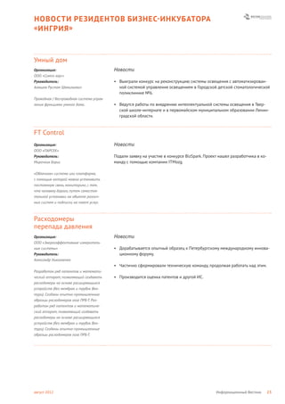 НОВОСТИ РЕЗИДЕНТОВ БИЗНЕС- ИНКУБАТОРА
« ИНГРИЯ »



Умный дом
Организация:                              Новости
ООО «Симпл хаус»
Руководитель:                             • Выиграли конкурс на реконструкцию системы освещения с автоматизирован-
Алюшев Рустам Шамильевич                    ной системой управления освещением в Городской детской стоматологической
                                            поликлинике №6.
Проводная / беспроводная система управ-
ления функциями умного дома.              • Ведутся работы по внедрению интеллектуальной системы освещения в Твер-
                                            ской школе-интернате и в первомайском муниципальном образовании Ленин-
                                            градской области.



FT Control
Организация:                              Новости
ООО «ПАРСЕК»
Руководитель:                             Подали заявку на участие в конкурсе BizSpark. Проект нашел разработчика в ко-
Мирочник Борис                            манду с помощью компании ITMozg.

«Облачная» система или платформа,
с помощью которой можно установить
постоянную связь, мониторинг, с тем,
что человеку дорого, путем самостоя-
тельной установки на объекте различ-
ных систем и подписки на пакет услуг.



Расходомеры
перепада давления
Организация:                              Новости
ООО «Энергоэффективные измеритель-
ные системы»                              • Дорабатывается опытный образец к Петербургскому международному иннова-
Руководитель:                               ционному форуму.
Александр Николаенко
                                          • Частично сформировали техническую команду, продолжая работать над этим.
Разработан ряд патентов и математи-
ческий аппарат, позволяющий создавать     • Производится оценка патентов и другой ИС.
расходомеры на основе расширяющихся
устройств (без мембран и трубок Вен-
тури). Созданы опытно-промышленные
образцы расходомеров газа ПРБ-Т. Раз-
работан ряд патентов и математиче-
ский аппарат, позволяющий создавать
расходомеры на основе расширяющихся
устройств (без мембран и трубок Вен-
тури). Созданы опытно-промышленные
образцы расходомеров газа ПРБ-Т.




август 2012                                                                                  Информационный Вестник       23
 