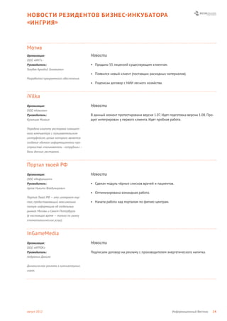 НОВОСТИ РЕЗИДЕНТОВ БИЗНЕС- ИНКУБАТОРА
« ИНГРИЯ »



Мотив
Организация:                             Новости
ООО «ИНТ»
Руководитель:                            • Продано 55 лицензий существующим клиентам.
Голубев Аркадий Зиновьевич
                                         • Появился новый клиент (поставщик расходных материалов).
Разработка программного обеспечения.
                                         • Подписан договор с НИИ лесного хозяйства.



iVilka
Организация:                             Новости
ООО «Айвилка»
Руководитель:                            В данный момент протестирована версия 1.07. Идет подготовка версии 1.08. Про-
Кузнецов Михаил                          дукт интегрирован у первого клиента. Идет пробная работа.

Передача клиенту ресторана планшет-
ного компьютера с пользовательским
интерфейсом, целью которого является
создание единого информационного про-
странства «пользователь - сотрудник» –
базы данных ресторана.



Портал твоей РФ
Организация:                             Новости
ООО «Инфолиант»
Руководитель:                            • Сделан модуль чёрных списков врачей и пациентов.
Аргов Никита Владимирович
                                         • Оптимизирована командная работа.
Портал Твоей РФ — это интернет-пор-
тал, предоставляющий максимально         • Начата работа над порталом по фитнес-центрам.
полную информацию об отдельных
рынках Москвы и Санкт-Петербурга
(в настоящее время — только по рынку
стоматологических услуг).



InGameMedia
Организация:                             Новости
ООО «ИГРОК»
Руководитель:                            Подписали договор на рекламу с производителем энергетического напитка.
Андрюнин Данила


Динамическая реклама в компьютерных
играх.




август 2012                                                                                Информационный Вестник    24
 