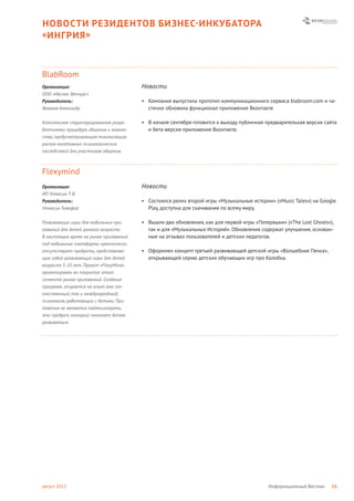 НОВОСТИ РЕЗИДЕНТОВ БИЗНЕС- ИНКУБАТОРА
« ИНГРИЯ »



BlabRoom
Организация:                            Новости
ООО «Иксмас Венчурс»
Руководитель:                           • Компания выпустила прототип коммуникационного сервиса blabroom.com и ча-
Яковлев Александр                         стично обновила функционал приложение Вконтакте

Комплексная структурированная разра-    • В начале сентября готовится к выходу публичная предварительная версия сайта
ботчиками процедура общения и знаком-     и бета-версия приложения Вконтакте.
ства, предусматривающая минимизацию
рисков негативных психологических
последствий для участников общения.



Flexymind
Организация:                            Новости
ИП Утнасин Т. В.
Руководитель:                           • Состоялся релиз второй игры «Музыкальные истории» («Music Tales») на Google
Утнасин Тимофей                           Play, доступна для скачивания по всему миру.

Развивающие игры для мобильных при-     • Вышли два обновления, как для первой игры «Потеряшки» («The Lost Ghosts»),
ложений для детей раннего возраста.       так и для «Музыкальных Историй». Обновления содержат улучшения, основан-
В настоящее время на рынке приложений     ные на отзывах пользователей и детских педагогов.
под мобильные платформы практически
отсутствуют продукты, представляю-      • Оформлен концепт третьей развивающей детской игры «Волшебная Печка»,
щие собой развивающие игры для детей      открывающей серию детских обучающих игр про Колобка.
возраста 5-10 лет. Проект «FlexyMind»
ориентирован на покрытие этого
сегмента рынка приложений. Создание
программ, опирается на опыт (как от-
ечественный, так и международный)
психологов, работающих с детьми. При-
ложения не являются таймкиллерами,
это продукт, который помогает детям
развиваться.




август 2012                                                                               Информационный Вестник   26
 