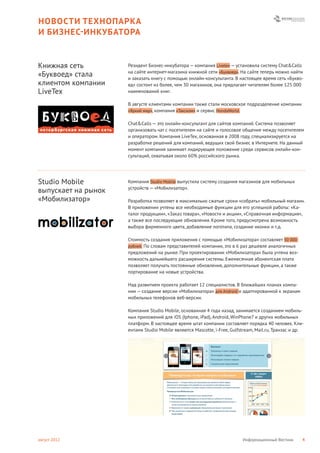 НОВОСТИ ТЕХНОПАРКА
И БИЗНЕС- ИНКУБАТОРА


Книжная сеть         Резидент Бизнес-инкубатора — компания Livetex — установила систему Chat&Calls
                     на сайте интернет-магазина книжной сети «Буквоед». На сайте теперь можно найти
«Буквоед» стала      и заказать книгу с помощью онлайн-консультанта. В настоящее время сеть «Букво-
клиентом компании    ед» состоит из более, чем 30 магазинов, она предлагает читателям более 125 000
LiveTex              наименований книг.

                     В августе клиентами компании также стали московское подразделение компании
                     «Яркий мир», компания «Такском» и сервис HondaWorld.


                     Chat&Calls — это онлайн-консультант для сайтов компаний. Система позволяет
                     организовать чат с посетителем на сайте и голосовое общение между посетителем
                     и оператором. Компания LiveTex, основанная в 2008 году, специализируется на
                     разработке решений для компаний, ведущих свой бизнес в Интернете. На данный
                     момент компания занимает лидирующее положение среди сервисов онлайн-кон-
                     сультаций, охватывая около 60% российского рынка.




Studio Mobile        Компания Studio Mobile выпустила систему создания магазинов для мобильных
                     устройств — «Мобилизатор».
выпускает на рынок
«Мобилизатор»        Разработка позволяет в максимально сжатые сроки «собрать» мобильный магазин.
                     В приложении учтены все необходимые функции для его успешной работы: «Ка-
                     талог продукции», «Заказ товара», «Новости и акции», «Справочная информация»,
                     а также все последующие обновления. Кроме того, предусмотрена возможность
                     выбора фирменного цвета, добавление логотипа, создание иконки и т.д.

                     Стоимость создания приложения с помощью «Мобилизатора» составляет 50 000
                     рублей. По словам представителей компании, это в 6 раз дешевле аналогичных
                     предложений на рынке. При проектировании «Мобилизатора» была учтена воз-
                     можность дальнейшего расширения системы. Ежемесячная абонентская плата
                     позволяет получать постоянные обновления, дополнительные функции, а также
                     портирование на новые устройства.

                     Над развитием проекта работает 12 специалистов. В ближайших планах компа-
                     нии — создание версии «Мобилизатора» для Android и адаптированной к экранам
                     мобильных телефонов веб-версии.

                     Компания Studio Mobile, основанная 4 года назад, занимается созданием мобиль-
                     ных приложений для iOS (Iphone, iPad), Android, WinPhone7 и других мобильных
                     платформ. В настоящее время штат компании составляет порядка 40 человек. Кли-
                     ентами Studio Mobile являются Mascotte, i-Free, Gulfstream, Mail.ru, Транзас и др.




август 2012                                                                 Информационный Вестник    4
 