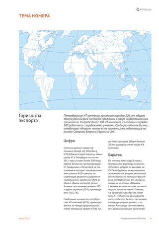 ТЕМА НОМЕРА




Горизонты     Петербургские ИТ-компании занимают порядка 20% от общего
              объема российского экспорта продукции в сфере информационных
экспорта      технологий. В городе более 300 ИТ-компаний, из которых порядка
              100 работают с зарубежными рынками. Среди резидентов Бизнес-
              инкубатора «Ингрия» также есть проекты, уже работающие на
              рынках Северной Америки, Европы и СНГ.


              Цифры                                  до 4 млн. долларов. Оборот больше
                                                     20 млн долларов имеют только 4%
              Согласно данным, предостав-            компаний.
              ленным в обзоре «St. Petersburg
              ICT&Software Export Industry», объем   Барьеры
              рынка ИТ в Петербурге по итогам
              2011 года составил более 100 млрд      По мнению Александра Егорова,
              рублей. Компании, экспортирующие       генерального директора компании
              ИТ-продукцию и ПО, делятся на три      «Рексофт», которое он высказал на
              основные категории: подразделения      XV Петербургском международном
              иностранных R&D-центров, по-           экономическом форуме, экспортный
              ставляющие решения и разработки        (или глобальный) потенциал россий-
              «материнским» компаниям (40% от        ских и петербургских ИТ-компаний
              общего объема экспорта); разра-        далеко не исчерпан. «Общаясь
              ботчики персонализированного ПО        с людьми, которые сегодня пытаются
              и других сервисов (33%); производи-    открыть какой-то новый IT-бизнес,
              тели ПО (27%).                         я в основном выясняю, что, может
                                                     быть, 5—10% из них замахиваются
              Наибольшее количество петербург-       на то, чтобы этот бизнес стал активен
              ских ИТ-компаний (67%), ориентиро-     на международном рынке», — от-
              ванных на международные рынки,         мечает Александр. Соответственно,
              имеют ежегодный оборот от 500 тыс.     есть довольно большое количество



август 2012                                                     Информационный Вестник       6
 