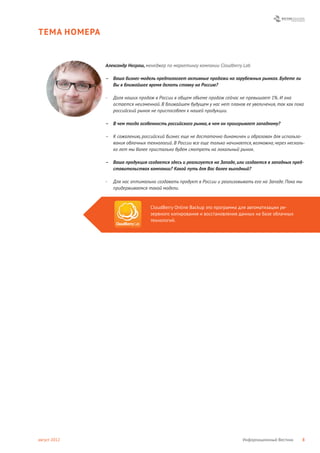 ТЕМА НОМЕРА


              Александр Неграш, менеджер по маркетингу компании Cloudberry Lab

              – Ваша бизнес-модель предполагает активные продажи на зарубежных рынках. Будете ли
                Вы в ближайшее время делать ставку на Россию?

              -   Доля наших продаж в России в общем объеме продаж сейчас не превышает 1%. И она
                  остается неизменной. В ближайшем будущем у нас нет планов ее увеличения, так как пока
                  российский рынок не приспособлен к нашей продукции.

              – В чем тогда особенность российского рынка, в чем он проигрывает западному?

              – К сожалению, российский бизнес еще не достаточно динамичен и образован для использо-
                вания облачных технологий. В России все еще только начинается, возможно, через несколь-
                ко лет мы более пристально будем смотреть на локальный рынок.

              – Ваша продукция создается здесь и реализуется на Западе, или создается в западных пред-
                ставительствах компании? Какой путь для Вас более выгодный?

              -   Для нас оптимально создавать продукт в России и реализовывать его на Западе. Пока мы
                  придерживаемся такой модели.



                                  CloudBerry Online Backup это программа для автоматизации ре-
                                  зервного копирования и восстановления данных на базе облачных
                                  технологий.




август 2012                                                                Информационный Вестник        8
 