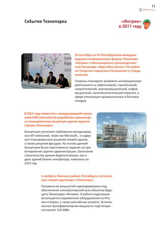 11



События Технопарка                                                    «Ингрия»
                                                                     в 2011 году




                                  29 сентября на IV Петербургском междуна-
                                  родном инновационном форуме Технопарк
                                  «Ингрия» и Инновационно-производствен-
                                  ный Технопарк «Идея-Юго-восток» Республи-
                                  ки Татарстан подписали Соглашение о сотруд-
                                  ничестве.
                                  Стороны планируют развивать инновационную
                                  деятельность в нефтегазовой, строительной,
                                  энергетической, агропромышленной, инфор-
                                  мационной, нанотехнологической отраслях, в
                                  сфере утилизации промышленных и бытовых
                                  отходов.


В 2011 году совместно с международной компа-
нией HOK international разработана архитектур-
но-планировочная концепция здания админи-
страции Технопарка.
Концепция учитывает требования международ-
ных ИТ-компаний, таких как Microsoft, и содер-
жит планировочные решения этажей здания,
а также решения фасадов. На основе данной                      Архитектурно-планировочная концепция здания администрации
                                                                                                                16.08.2011



Концепции было подготовлено задание на про-
ектирование здания администрации. Окончание
строительства здания Администрации, как и
двух зданий бизнес-инкубатора, намечено на
2013 год.


           1 ноября в Невском районе Петербурга состоялся
           пуск новой подстанции «Технопарк».
           Половина ее мощностей зарезервирована под
           обеспечение электроэнергией всех объектов буду-
           щего Технопарка «Ингрия». В работе подстанции
           используется современное оборудование из Ита-
           лии и Кореи, а также российские аналоги. Установ-
           ленная трансформаторная мощность подстанции
           составляет 126 МВА.
 