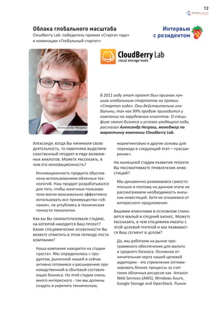 12



Облака глобального масштаба                                    Интервью
Cloudberry Lab: победитель премии «Стартап года»           с резидентом
в номинации «Глобальный стартап»




                                 В 2011 году этот проект был признан луч-
                                 шим глобальным стартапом на премии
                                 «Стартап года». Они действительно гло-
                                 бальны, так как 99% продаж приходится у
                                 компании на зарубежных клиентов. О специ-
                                 фике своего бизнеса и успехах уходящего года,
            Александр Неграш     рассказал Александр Неграш, менеджер по
                                 маркетингу компании Cloudberry Lab.

Александр, когда Вы начинали свою        маркетинговую и другие основы для
деятельность, то наверняка выделяли      перехода в следующий этап – «расши-
собственный продукт в ряду возмож-       рение».
ных аналогов. Можете рассказать, в
чем его инновационность?                На нынешней стадии развития проекта
                                        Вы рассматриваете привлечение инве-
 Инновационность продукта обуслов-      стиций?
 лена использованием облачных тех-
 нологий. Наш продукт разрабатывался     Мы динамично развиваемся самосто-
 для того, чтобы конечные пользова-      ятельно и поэтому на данном этапе не
 тели могли максимально эффективно       рассматриваем необходимость внеш-
 использовать все преимущества «об-      них инвестиций. Хотя не откажемся от
 лаков», не углубляясь в технические     интересного предложения.
 тонкости технологии.                   Вашими клиентами в основном стано-
Как бы Вы охарактеризовали стадию,      вятся малый и средний бизнес. Можете
на которой находится Ваш проект?        рассказать, в чем специфика работы с
Какие специфические особенности Вы      этой целевой группой и как развивает-
можете отметить в этом периоде роста    ся Ваш сегмент в целом?
компании?                                Да, мы работаем на рынке про-
 Наша компания находится на стадии       граммного обеспечения для малого
 «роста». Мы определились с про-         и среднего бизнеса. Основная от-
 дуктом, рыночной нишей и сейчас         личительная черта нашей целевой
 активно готовимся к расширению про-     аудитории - это стремление оптими-
 изводственной и сбытовой составля-      зировать бизнес процессы за счет
 ющих бизнеса. На этой стадии очень      таких облачных ресурсов как Amazon
 много интересного - так мы должны       Web Services (AWS), Windows Azure,
 создать и укрепить техническую,         Google Storage and OpenStack. Рынок
 
