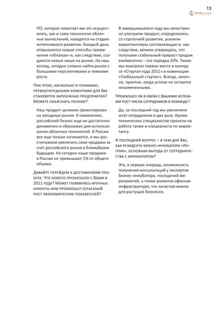13



 ПО, которое помогает им это осущест-      В завершившемся году мы качествен-
 влять, как и сама технология облач-       но улучшили продукт, определились
 ных вычислений, находятся на стадии       со стратегией развития, усилили
 интенсивного развития. Каждый день        маркетинговую составляющую и, как
 открываются новые способы приме-          следствие, можем утверждать, что
 нения «облаков» и, как следствие, соз-    получаем стабильный прирост продаж
 даются новые ниши на рынке. На наш        ежемесячно – это порядка 20%. Также
 взгляд, сегодня сложно найти рынок с      мы выиграли первое место в конкур-
 большими перспективами и темпами          се «Стартап года 2011» в номинации
 роста.                                    «Глобальный стартап». Всегда, конеч-
                                           но, приятно, когда успехи не остаются
При этом, насколько я понимаю,             незамеченными.
первоочередными клиентами для Вас
становятся зарубежные предприятия?        Произошел ли в связи с Вашими успеха-
Можете объяснить почему?                  ми рост числа сотрудников в команде?
 Наш продукт целиком ориентирован          Да, за последний год мы увеличили
 на западные рынки. К сожалению,           штат сотрудников в два раза. Кроме
 российский бизнес еще не достаточно       технических специалистов приняли на
 динамичен и образован для использо-       работу также и специалиста по марке-
 вания облачных технологий. В России       тингу.
 все еще только начинается, и мы рас-
 считываем увеличить свои продажи за      И последний вопрос – в чем для Вас,
 счет российского рынка в ближайшем       как резидента бизнес-инкубатора «Ин-
 будущем. На сегодня наши продажи         грия», основная выгода от сотрудниче-
 в России не превышают 1% от общего       ства с инкубатором?
 объема.                                   Это, в первую очередь, возможность
Давайте перейдем к достижениям про-        получения консультаций у экспертов
екта. Что нового произошло с Вами в        бизнес-инкубатора, посещений ме-
2011 году? Может появились крупные         роприятий, а также развитая офисная
клиенты или произошел серьезный            инфраструктура, что зачастую важно
рост экономических показателей?            для растущих бизнесов.
 