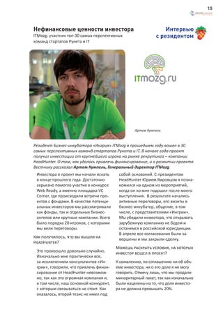 15



Нефинансовые ценности инвестора                                Интервью
ITMozg: участник топ-30 самых перспективных                с резидентом
команд стартапов Рунета и IT




                                                 Артем Кумпель



Резидент Бизнес-инкубатора «Ингрия» ITMozg в прошедшем году вошел в 30
самых перспективных команд стартапов Рунета и IT. В начале года проект
получил инвестиции от крупнейшего игрока на рынке рекрутинга – компании
HeadHunter. О том, как удалось привлечь финансирование, и о развитии проекта
Вестнику рассказал Артем Кумпель, Генеральный директор ITMozg.
 Инвестора в проект мы начали искать     собой оснований. С президентом
 в конце прошлого года. Достаточно       HeadHunter Юрием Вировцом я позна-
 серьезно помогло участие в конкурсе     комился на одном из мероприятий,
 Web Ready, а именно площадка VC         когда он ко мне подошел после моего
 Corner, где происходили встречи про-    выступления. В результате начались
 ектов с фондами. В качестве потенци-    активные переговоры, его визиты в
 альных инвесторов мы рассматривали      бизнес-инкубатор, общение, в том
 как фонды, так и отдельных бизнес-      числе, с представителями «Ингрии».
 ангелов или крупные компании. Всего     Мы убедили инвестора, что открывать
 было порядка 20 игроков, с которыми     зарубежную компанию не будем и
 мы вели переговоры.                     останемся в российской юрисдикции.
                                         В апреле все согласования были за-
Как получилось, что вы вышли на          вершены и мы закрыли сделку.
HeadHunter?
                                        Можешь раскрыть условия, на которых
 Это произошло довольно случайно.       инвестор вошел в проект?
 Изначально мне практически все,
 за исключением консультантов «Ин-      К сожалению, по соглашению ни об объ-
 грии», говорили, что привлечь финан-   еме инвестора, ни о его доле я не могу
 сирование от HeadHunter невозмож-      говорить. Отмечу лишь, что мы продали
 но, так как это огромная компания и,   миноритарный пакет, так как изначально
 в том числе, наш основной конкурент,   были нацелены на то, что доля инвесто-
 с которым связываться не стоит. Как    ра не должна превышать 20%.
 оказалось, второй тезис не имел под
 