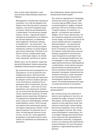 16



Они, кстати, вам говорили, в чем         Как поменялась жизнь проекта после
был интерес инвестировать именно в       привлечения инвестиций?
ITMozg?
                                          Это, конечно, бурный рост. Например,
 Менеджмент в HeadHunter прекрасно        количество клиентов выросло с 300
 понимает, что в той же Америке или       в начале года до 3000 в конце. Силь-
 Европе очень быстро растут нишевые       но увеличивается и трафик, который
 сервисы, и им хочется держать руку       достигает 150 тысяч человек в месяц.
 на пульсе. Когда мы договаривались       С одной стороны, это немного, а с
 с инвестором, то изначально опреде-      другой – это именно наш целевой
 лились, что мы – отдельный проект,       трафик. Легче стало с финансами, так
 который не встраивается в их кабинет,    как появились средства на рекламу и
 мы растем отдельно, не обменива-         оплату труда, что позволяет нам не так
 емся трафиком. Основная помощь           сильно привязываться к продажам.
 от HeadHunter – это консалтинг - так     Важный момент – это увеличение
 называемые smart money, мы ориен-        команды. Если до инвестиций нас
 тировались именно на такую модель        было 3 человека, то сегодня уже 14.
 при поиске инвестора. Поэтому те же      Со стороны инвестора очень сильная
 бизнес-ангелы, которые дают сред-        помощь ощущается в консалтинге –
 ства, а затем ждут отдачи, не интере-    наши специалисты участвуют в тре-
 суясь проектом, нам были не нужны.       нингах с экспертами HeadHunter, все,
                                          кто приходит к нам в команду, про-
Может быть, на тот момент существо-       ходят дополнительные собеседования
вал другой вариант поиска финансов,       с инвестором с точки зрения анализа
помимо стратегического инвестора?         дополнительных компетенций. Во
 Да, конечно мы могли развиваться на      многих вопросах HeadHunter реально
 свои деньги, но это не дало бы скач-     экономит нам время. Ежемесячно мы
 кообразного роста. При отсутствии        готовим отчетность, также показыва-
 конкретного инвестора нам пришлось       ем наши финансовые показатели и
 бы вводить платные сервисы раньше,       анализируем правильно ли мы дви-
 а это, естественно, сказалось бы на      жемся. На внутриоперационные зада-
 динамике роста. В принципе, для нас      чи инвестор влияния не оказывает.
 не стоял вопрос – стоит или не стоит    Но при этом вы же и самостоятельно
 привлекать, мы изначально понима-       зарабатываете?
 ли, что если хотим быстро развиваться
 и быть заметными на рынке, то необ-      Да, платные услуги мы запустили в
 ходимо искать инвестора. Интересно,      августе, рост прибыли от них есть, но
 что адекватных предложений было          конкретных цифр оглашать не могу.
 мало, тогда как самих фондов, готовых    Тем самым, логика развития нашего
 инвестировать, много. Часто послед-      проекта в этом году была такой: при-
 ние давали нам заниженную оценку         влечены инвестиции, затем период
 или ждали нереальных планов с точки      бесплатных сервисов, после чего мы
 зрения выручки. На практике мы по-       начали вводить платные. Мы специ-
 няли, что венчурный капитал в стра-      ально обговорили с инвестором, что
 не есть, но тех, кто готов адекватно     у нас будет период накопления базы,
 вкладывать и понимает рынок, мало.       иначе пришлось бы одновременно
 Сейчас эта проблема по-прежнему со-      и привлекать клиентов, и продавать
 храняется.                               услуги, что сказалось бы существенно
                                          на росте бизнеса. По сути это можно
                                          сравнить с подготовкой выстрела из
                                          рогатки.
 
