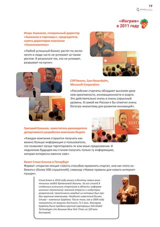 19



                                                                    «Ингрия»
                                                                   в 2011 году
Игорь Ашманов, генеральный директор
«Ашманов и партнеры», председатель
совета директоров компании
«Наносемантика»
«Любой успешный бизнес растет по экспо-
ненте и люди часто не успевают за таким
ростом. В результате тех, кто не успевает,
разрывает на куски».




                                   Cliff Reeves, Sam Rosenbalm,
                                   Microsoft Corporation
                                   «Российские стартапы обладают высоким уров-
                                   нем креативности, инновационности и азарта.
                                   Это действительно очень и очень серьезный
                                   уровень. В самой же России я бы отметил очень
                                   богатую экосистему для развития инноваций».




Григорий Бакунов, заместитель руководителя
департамента разработки компании Яндекс
«Каждая компания старается получить как
можно больше информации о пользователе,
что позволяет лучше таргетировать те или иные предложения. В
недалеком будущем мы станем получать только ту информацию,
которая интересна именно нам».

Визит Стива Бланка в Петербург
Формат: открытая лекция «Шесть способов провалить стартап, или как этого из-
бежать» (более 500 слушателей); семинар «Новые правила для нового интернет-
пузыря».

          Стив Бланк в 2010 году вошел в десятку самых влия-
          тельных людей Кремниевой долины. За его спиной 8
          созданных успешных стартапов в области информа-
          ционных технологий, военной отрасли и индустрии
          развлечений, практически каждый из которых был про-
          дан крупным компаниям. Наиболее известный бизнес
          Стива – компания Epiphany. После того, как в 2004 году
          показатели ее выручки достигли 71,5 млн. долларов,
          Epiphany была продана крупной корпорации SSA Global
          Technologies (по данным New York Times за 329 млн
          долларов).
 