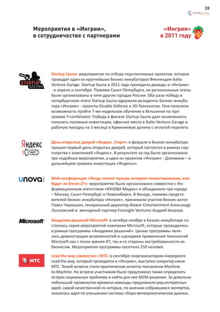 20



Мероприятия в «Ингрии»,                                      «Ингрия»
в сотрудничестве с партнерами                               в 2011 году




      Startup Sauna: мероприятие по отбору перспективных проектов, которое
      проводит один из крупнейших бизнес-инкубаторов Финляндии Aalto
      Venture Garage. Startup Sauna в 2011 году проходила дважды в «Ингрии»
      - в апреле и сентябре. Помимо Санкт-Петербурга, ее региональные этапы
      были организованы в пяти других городах России. Оба раза победу в
      петербургском этапе Startup Sauna одержали резиденты Бизнес-инкуба-
      тора «Ингрия» - проекты Double Defence и 3D-Технологии. Они получили
      возможность пройти 7-ми недельное обучение в Хельсинки по про-
      грамме Y-combinator. Победа в финале Startup Sauna дает возможность
      получить посевные инвестиции, офисное место в Aalto Venture Garage и
      рабочую поездку на 3 месяца в Кремниевую долину с оплатой перелета.


      День открытых дверей «Яндекс. Старт»: в феврале в Бизнес-инкубаторе
      прошел первый день открытых дверей, который состоялся в рамках пар-
      тнерства с компанией «Яндекс». В результате за год было организовано
      три подобных мероприятия, а один из проектов «Ингрии» - Дзенмани – в
      дальнейшем привлек инвестиции «Яндекса».


      Web-конференция «Когда лопнет пузырь интернет-инвестирования, или
      будет ли Enron-2?»: мероприятие было организовано совместно с Ин-
      формационным агентством «ЮНОВА Медиа» и объединило три города
      – Москву, Санкт-Петербург и Новосибирск. В беседе, помимо предста-
      вителей бизнес-инкубатора «Ингрия», принимали участие бизнес-ангел
      Павел Черкашин, генеральный директор Alawar Entertainment Александр
      Лысковский и венчурный партнер Foresight Ventures Андрей Казаков.

      Академия решений Microsoft: в октябре-ноябре в Бизнес-инкубаторе со-
      стоялась серия мероприятий компании Microsoft, которые проводились
      в рамках программы «Академия решений». Целью программы явля-
      лась демонстрация возможностей и сценариев применения технологий
      Microsoft как с точки зрения ИТ, так и со стороны востребованности их
      бизнесом. Мероприятия программы посетило 250 человек.

      Lead the way совместно с МТС: в сентябре соорганизатором очередного
      Lead the way, который проводится в «Ингрии», выступил оператор связи
      МТС. Темой встречи стали практические аспекты технологии Machine-
      to-Machine. На встрече участникам было предложено также определить
      острую социальную проблему и найти для нее М2М-решение. За довольно
      небольшой промежуток времени команды предложили ряд интересных
      идей, самой качественной из которых, по мнению собравшихся экспертов,
      оказалась идея по улучшению системы сбора метеорологических данных.
 