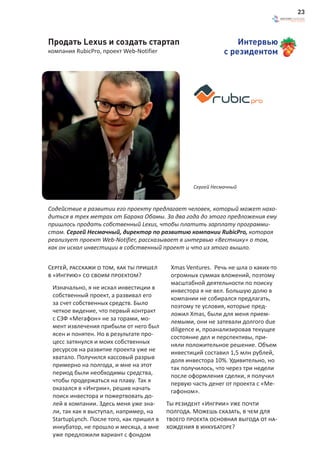 23



Продать Lexus и создать стартап                                   Интервью
компания RubicPro, проект Web-Notifier                        с резидентом




                                                   Сергей Несмачный



Содействие в развитии его проекту предлагает человек, который может нахо-
диться в трех метрах от Барака Обамы. За два года до этого предложения ему
пришлось продать собственный Lexus, чтобы платить зарплату программи-
стам. Сергей Несмачный, директор по развитию компании RubicPro, которая
реализует проект Web-Notifier, рассказывает в интервью «Вестнику» о том,
как он искал инвестиции в собственный проект и что из этого вышло.


Сергей, расскажи о том, как ты пришел      Xmas Ventures. Речь не шла о каких-то
в «Ингрию» со своим проектом?              огромных суммах вложений, поэтому
                                           масштабной деятельности по поиску
 Изначально, я не искал инвестиции в       инвестора я не вел. Большую долю в
 собственный проект, а развивал его        компании не собирался предлагать,
 за счет собственных средств. Было         поэтому те условия, которые пред-
 четкое видение, что первый контракт       ложил Хmas, были для меня прием-
 с СЗФ «Мегафон» не за горами, мо-         лемыми, они не затевали долгого due
 мент извлечения прибыли от него был       diligence и, проанализировав текущее
 ясен и понятен. Но в результате про-      состояние дел и перспективы, при-
 цесс затянулся и моих собственных         няли положительное решение. Объем
 ресурсов на развитие проекта уже не       инвестиций составил 1,5 млн рублей,
 хватало. Получился кассовый разрыв        доля инвестора 10%. Удивительно, но
 примерно на полгода, и мне на этот        так получилось, что через три недели
 период были необходимы средства,          после оформления сделки, я получил
 чтобы продержаться на плаву. Так я        первую часть денег от проекта с «Ме-
 оказался в «Ингрии», решив начать         гафоном».
 поиск инвестора и пожертвовать до-
 лей в компании. Здесь меня уже зна-      Ты резидент «Ингрии» уже почти
 ли, так как я выступал, например, на     полгода. Можешь сказать, в чем для
 StartupLynch. После того, как пришел в   твоего проекта основная выгода от на-
 инкубатор, не прошло и месяца, а мне     хождения в инкубаторе?
 уже предложили вариант с фондом
 