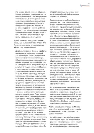 24



 Это совсем другой уровень общения.       это реализовать, и мы начали зани-
 Раньше я общался со многими, но это      маться разработкой. Сейчас все они
 был определенный слой и определен-       - это костяк команды.
 ные компании. С точки зрения внеш-
 него общения все было очень плохо.       Параллельно с разработкой данного
 «Ингрия» позволяет мне общаться          решения мы стали заниматься сер-
 совершенно с разными людьми и            висом по оптимизации мобильного
 на разном уровне – вплоть до Стива       интернета – предлагали устанавливать
 Бланка – гуру предпринимательства из     на компьютерах небольшое ПО, под-
 Кремниевой долины. Можно сказать         ключаемое к нашему серверу, после
 так – «Ингрия» открыла новые гори-       чего мобильный интернет становил-
 зонты и возможности общения.             ся в 2,5 раза быстрее. Сразу за этим
                                          сервисом мы поставили Web-Notifier,
Давай заглянем назад, и ты расска-        и таким образом могли тестировать
жешь, как развивался твой проект Web      его в реальных условиях. Сервис для
Notifier, почему ты принял решение        конечных клиентов был бесплатный,
уйти в собственный бизнес?                мы набрали порядка 12 тысяч актив-
                                          ных абонентов. Довольно серьезные
 До открытия своего бизнеса я работал     затраты мы понесли при поддержке
 поставщиком различных решений            сервиса – создание собственного
 для операторов связи в зарубежной        технологического дата-центра, мощ-
 компании-системном интеграторе.          ный канал интернет связи, доработки,
 Общался с клиентами и занимался по-      обратная связь с клиентами. В резуль-
 исками решений для операторов свя-       тате мы на очень большой нагрузке
 зи (аппаратных или программных), и в     тестировали Web Notifier без риска,
 результате увидел проблему общения       что нас сметут с рынка. Отслеживали
 с клиентами, но готовых продуктов,       на него обратную связь и, таким об-
 даже от многих именитых вендоров,        разом, набрали огромное знание по
 не было. К тому моменту у меня уже       этому решению. Поэтому нашу идею
 были мысли по поводу открытия свое-      украсть просто, а реализацию очень
 го бизнеса, что хорошо наложилось на     сложно, так как за ней стоит два года
 этот вывод – я понял, что могу что-то    активного девелопмента на большой
 придумать и реализовать самостоя-        абонентской базе.
 тельно, оторвавшись от аппаратного
 (железного) бизнеса. Большую роль        На основном сервисе в прибыль мы
 сыграли уже наработанные контакты        так и не вышли, хотя были попытки
 – в них во многом заключается цен-       заработка на рекламе, но прибыль от
 ность успеха в бизнесе. Плюс прокон-     нее оказалась минимальной. В резуль-
 сультировался со своими друзьями и       тате в начале года мы его закрыли, но
 партнерами в Америке, пообщался с        получили огромный опыт работы для
 вендорами, которые могли бы дан-         Web-Notifier. Это была такая большая
 ное решение предоставить. Готового       длительная опытная зона.
 решения у них не было, к тому же они
 обозначили, что не собираются в этом    А если вернуться к истории с «Мегафо-
 направлении двигаться, и я понял,       ном». Это же отдельный проект, никак
 что пора стартовать. В тот момент       не связанный с теми, о которых ты
 средства у меня были – из тех комис-    сейчас говорил?
 сионных, что получил при увольнении,     Да, «Мегафон» - это вообще отдель-
 плюс собственные отложенные. В ре-       ная история. Здесь мы продаем свое
 зультате стартовый капитал составлял     решение не напрямую, а через нашего
 порядка 100 тысяч долларов. Собрал       партнера – системного интеграто-
 вокруг себя людей, которые могли бы      ра, который внедрил в «Мегафоне»
 