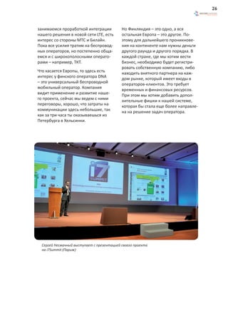 26



занимаемся проработкой интеграции           Но Финляндия – это одно, а вся
нашего решения в новой сети LTE, есть       остальная Европа – это другое. По-
интерес со стороны МТС и Билайн.            этому для дальнейшего проникнове-
Пока все усилия тратим на беспровод-        ния на континенте нам нужны деньги
ных операторов, но постепенно обща-         другого раунда и другого порядка. В
емся и с широкополосными операто-           каждой стране, где мы хотим вести
рами – например, ТКТ.                       бизнес, необходимо будет регистри-
                                            ровать собственную компанию, либо
Что касается Европы, то здесь есть          находить внятного партнера на каж-
интерес у финского оператора DNA            дом рынке, который имеет входы в
– это универсальный беспроводной            операторов-клиентов. Это требует
мобильный оператор. Компания                временных и финансовых ресурсов.
видит применение и развитие наше-           При этом мы хотим добавить допол-
го проекта, сейчас мы ведем с ними          нительные фишки к нашей системе,
переговоры, хорошо, что затраты на          которая бы стала еще более направле-
коммуникации здесь небольшие, так           на на решение задач оператора.
как за три часа ты оказываешься из
Петербурга в Хельсинки.




  Сергей Несмачный выступает с презентацией своего проекта
  на i7Summit (Париж)
 