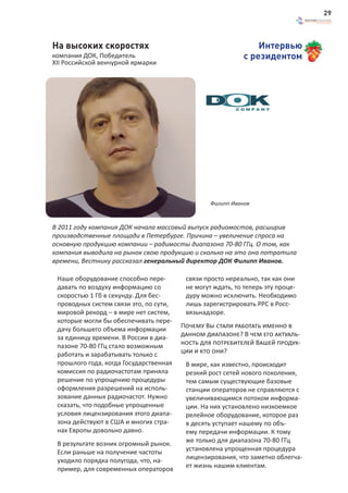 29



На высоких скоростях                                            Интервью
компания ДОК, Победитель                                    с резидентом
XII Российской венчурной ярмарки




                                                 Филипп Иванов



В 2011 году компания ДОК начала массовый выпуск радиомостов, расширив
производственные площади в Петербурге. Причина – увеличение спроса на
основную продукцию компании – радимосты диапазона 70-80 ГГц. О том, как
компания выводила на рынок свою продукцию и сколько на это она потратила
времени, Вестнику рассказал генеральный директор ДОК Филипп Иванов.

 Наше оборудование способно пере-        связи просто нереально, так как они
 давать по воздуху информацию со         не могут ждать, то теперь эту проце-
 скоростью 1 Гб в секунду. Для бес-      дуру можно исключить. Необходимо
 проводных систем связи это, по сути,    лишь зарегистрировать РРС в Росс-
 мировой рекорд – в мире нет систем,     вязьнадзоре.
 которые могли бы обеспечивать пере-
 дачу большего объема информации        Почему Вы стали работать именно в
 за единицу времени. В России в диа-    данном диапазоне? В чем его актуаль-
 пазоне 70-80 ГГц стало возможным       ность для потребителей Вашей продук-
 работать и зарабатывать только с       ции и кто они?
 прошлого года, когда Государственная    В мире, как известно, происходит
 комиссия по радиочастотам приняла       резкий рост сетей нового поколения,
 решение по упрощению процедуры          тем самым существующие базовые
 оформления разрешений на исполь-        станции операторов не справляются с
 зование данных радиочастот. Нужно       увеличивающимся потоком информа-
 сказать, что подобные упрощенные        ции. На них установлено низкоемкое
 условия лицензирования этого диапа-     релейное оборудование, которое раз
 зона действуют в США и многих стра-     в десять уступает нашему по объ-
 нах Европы довольно давно.              ему передачи информации. К тому
 В результате возник огромный рынок.     же только для диапазона 70-80 ГГц
 Если раньше на получение частоты        установлена упрощенная процедура
 уходило порядка полугода, что, на-      лицензирования, что заметно облегча-
 пример, для современных операторов      ет жизнь нашим клиентам.
 