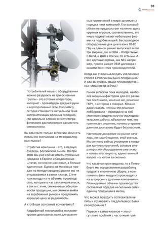30



                                          ных применений в мире занимается
                                          порядка пяти компаний. Его валовый
                                          объем не предполагает наличие здесь
                                          крупных игроков, соответственно, эту
                                          нишу подхватывают небольшие фир-
                                          мы на подобие нашей. Беспроводное
                                          оборудование для диапазона 70-80
                                          ГГц на данном рынке выпускает всего
                                          три фирмы: две в США – Bridge Wave,
                                          E-Band, и ДОК в России, то есть мы. А
                                          все крупные игроки, как NEC напри-
                                          мер, просто имеют OEM договора с
                                          какими-то из этих производителей.
                                         Когда вы стали наблюдать увеличение
                                         спроса в России на Вашу продукцию?
                                         И как загружены Ваши производствен-
                                         ные мощности сейчас?
 Потребителей нашего оборудования         Рынок в России пока молодой, наибо-
 можно разделить на три основные          лее мощным фактором для его разви-
 группы - это сотовые операторы,          тия послужило, конечно же, решение
 интернет - провайдеры средней руки       ГКРЧ, о котором я говорил. Можно
 и корпоративные сети. Например,          даже сказать, что мы это решение
 сегодня становится актуальной тема       лоббировали – проводили за соб-
 интернетизации военных городков,         ственные средства научно-исследова-
 где довольно сложно в силу геогра-       тельские работы, объясняли тем, кто
 фического расположения разместить        принимает решение, почему открытие
 оптоволокно.                             данного диапазона будет безопасным.
Вы работаете только в России, или есть    Настоящее движение на рынке нача-
планы по экспансии на международ-         лось, по нашей оценке, этой осенью.
ные рынки?                                Мы активно сейчас участвуем в тенде-
 Стратегия компании – это, в первую       рах крупных компаний, сотовые опе-
 очередь, российский рынок. Но при        раторы это оборудование уже знают
 этом мы уже сейчас имеем успешные        и готовы его закупать, единственный
 продажи в Европе и Соединенных           вопрос – у кого и за сколько.
 Штатах, но они не массовые, а больше     Что касается производства, то в Петер-
 единичные. Однако от массовых про-       бурге мы осуществляем разработку
 даж на международном рынке мы не         продукта и конечную сборку, а ком-
 отказываемся в своих планах. С уче-      поненты (или модули) производятся
 том выхода на те объемы производ-        на аутсорсинге другими компаниями.
 ства, которые у нас запланированы, и,    Планируемые объемы производства
 в связи с этим, снижением себестои-      составляют порядка нескольких сотен
 мости продукции, мы сможем выйти         единиц продукции в месяц.
 на зарубежный рынок и предложить
 хорошую цену за радиомосты.             Что может побудить потребителя ку-
                                         пить и установить предлагаемое Вами
А кто Ваши основные конкуренты?          оборудование?
 Разработкой технологий в миллиме-        Первое и самое главное – это от-
 тровых диапазонах волн для различ-       сутствие проблем с частотным при-
 