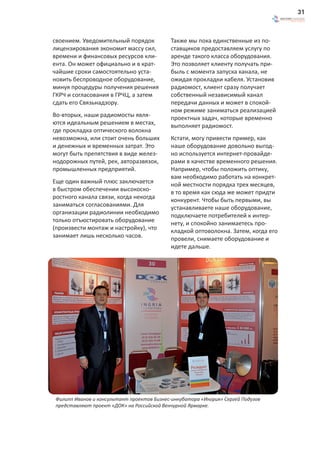 31



своением. Уведомительный порядок            Также мы пока единственные из по-
лицензирования экономит массу сил,          ставщиков предоставляем услугу по
времени и финансовых ресурсов кли-          аренде такого класса оборудования.
ента. Он может официально и в крат-         Это позволяет клиенту получать при-
чайшие сроки самостоятельно уста-           быль с момента запуска канала, не
новить беспроводное оборудование,           ожидая прокладки кабеля. Установив
минуя процедуры получения решения           радиомост, клиент сразу получает
ГКРЧ и согласования в ГРЧЦ, а затем         собственный независимый канал
сдать его Связьнадзору.                     передачи данных и может в спокой-
                                            ном режиме заниматься реализацией
Во-вторых, наши радиомосты явля-            проектных задач, которые временно
ются идеальным решением в местах,           выполняет радиомост.
где прокладка оптического волокна
невозможна, или стоит очень больших         Кстати, могу привести пример, как
и денежных и временных затрат. Это          наше оборудование довольно выгод-
могут быть препятствия в виде желез-        но используется интернет-провайде-
нодорожных путей, рек, авторазвязок,        рами в качестве временного решения.
промышленных предприятий.                   Например, чтобы положить оптику,
                                            вам необходимо работать на конкрет-
Еще один важный плюс заключается            ной местности порядка трех месяцев,
в быстром обеспечении высокоско-            в то время как сюда же может придти
ростного канала связи, когда некогда        конкурент. Чтобы быть первыми, вы
заниматься согласованиями. Для              устанавливаете наше оборудование,
организации радиолинии необходимо           подключаете потребителей к интер-
только отъюстировать оборудование           нету, и спокойно занимаетесь про-
(произвести монтаж и настройку), что        кладкой оптоволокна. Затем, когда его
занимает лишь несколько часов.              провели, снимаете оборудование и
                                            идете дальше.




 Филипп Иванов и консультант проектов Бизнес-инкубатора «Ингрия» Сергей Подузов
 представляют проект «ДОК» на Российской Венчурной Ярмарке.
 