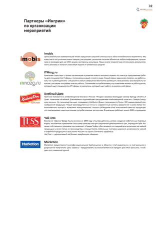 32



Партнеры «Ингрии»
по организации
мероприятий




        Imobis
        Центр мобильных коммуникаций Imobis предлагает широкий спектр услуг в области мобильного маркетинга. Мы
        известим о поступлении новых товаров, распродаже, разошлем тысячам абонентов любую информацию, органи-
        зуем и проведем для вас СМС-акцию, викторину, розыгрыш. Наши услуги позволят вам отслеживать результатив-
        ность рекламы и получать максимум отдачи от вложенных средств!


        ITMozg.ru
        Компания существует с целью организации и развития нового интернет-сервиса по поиску и предложению рабо-
        ты для специалистов IT-сферы и телекоммуникаций со всего мира. Новый сервис одинаково полезен как работни-
        кам, так и работодателям. Специалисты могут совершенно бесплатно размещать свои резюме, просматривать ва-
        кансии, расширяя географию поиска работы. Основными потребителями услуг компании являются работодатель,
        который ищет специалистов ИТ-сферы, и соискатель, который ищет работу в аналогичной сфере.


        Хлебный Дом
        Прочное положение в хлебопекарном бизнесе в России «Фацер» завоевал благодаря своему бренду «Хлебный
        Дом». Компания «Хлебный Дом»является крупнейшим предприятием хлебопекарной отрасли в Северо-Запад-
        ном регионе. На производственных площадках «Хлебного Дома» производится более 300 наименований раз-
        нообразной продукции. Новые производственные линии и современные системы управления на всех этапах тех-
        нологического процесса позволяют контролировать строгое соблюдение всех показателей качества продукции,
        что подтверждают многочисленные потребительские экспертизы. В компании работают около 4000 сотрудников.


        Чай Tess
        Компания «Орими Трэйд» была основана в 1994 году и быстро добилась успеха: создание собственных торговых
        марок, постоянное стремление к высшему качеству чая при сохранении демократичных цен, оправдали себя. На-
        личие собственного производства позволяет «Орими Трэйд» обеспечивать постоянный контроль качества чайной
        продукции на всех этапах ее производства, и осуществлять стабильные поставки широкого ассортимента чайной
        и кофейной продукции во все уголки России и в страны ближнего зарубежья.
        Чай Tess — официальный чай Бизнес-инкубатора «Ингрия».


        Marketion
        Marketion предоставляет многофункциональное SaaS решение в области e-mail маркетинга и e-mail рассылок с
        разрешения получателя. Цель сервиса – предоставлять высококачественный продукт для email рассылок, «снаб-
        див» его славянской душой.
 