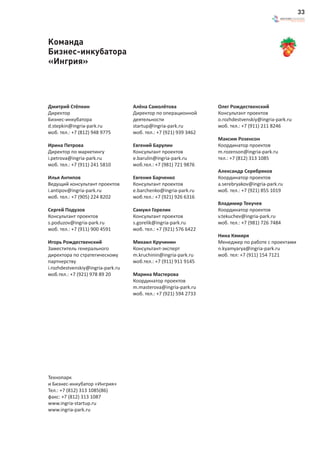 33



Команда
Бизнес-инкубатора
«Ингрия»




Дмитрий Стёпкин                    Алёна Самолётова               Олег Рождественский
Директор                           Директор по операционной       Консультант проектов
Бизнес-инкубатора                  деятельности                   o.rozhdestvenskiy@ingria-park.ru
d.stepkin@ingria-park.ru           startup@ingria-park.ru         моб. тел.: +7 (911) 211 8246
моб. тел.: +7 (812) 948 9775       моб. тел.: +7 (921) 939 3462
                                                                  Максим Розенсон
Ирина Петрова                      Евгений Барулин                Координатор проектов
Директор по маркетингу             Консультант проектов           m.rozenson@ingria-park.ru
i.petrova@ingria-park.ru           e.barulin@ingria-park.ru       тел.: +7 (812) 313 1085
моб. тел.: +7 (911) 241 5810       моб.тел.: +7 (981) 721 9876
                                                                  Александр Серебряков
Илья Антипов                       Евгения Барченко               Координатор проектов
Ведущий консультант проектов       Консультант проектов           a.serebryakov@ingria-park.ru
i.antipov@ingria-park.ru           e.barchenko@ingria-park.ru     моб. тел.: +7 (921) 855 1019
моб. тел.: +7 (905) 224 8202       моб.тел.: +7 (921) 926 6316
                                                                  Владимир Текучев
Сергей Подузов                     Самуил Горелик                 Координатор проектов
Консультант проектов               Консультант проектов           v.tekuchev@ingria-park.ru
s.poduzov@ingria-park.ru           s.gorelik@ingria-park.ru       моб. тел.: +7 (981) 726 7484
моб. тел.: +7 (911) 900 4591       моб. тел.: +7 (921) 576 6422
                                                                  Нина Кямяря
Игорь Рождественский               Михаил Кручинин                Менеджер по работе с проектами
Заместитель генерального           Консультант-эксперт            n.kyamyarya@ingria-park.ru
директора по стратегическому       m.kruchinin@ingria-park.ru     моб. тел: +7 (911) 154 7121
партнерству                        моб.тел.: +7 (911) 911 9145
i.rozhdestvenskiy@ingria-park.ru
моб.тел.: +7 (921) 978 89 20       Марина Мастерова
                                   Координатор проектов
                                   m.masterova@ingria-park.ru
                                   моб. тел.: +7 (921) 594 2733




Технопарк
и Бизнес-инкубатор «Ингрия»
Тел.: +7 (812) 313 1085(86)
факс: +7 (812) 313 1087
www.ingria-startup.ru
www.ingria-park.ru
 