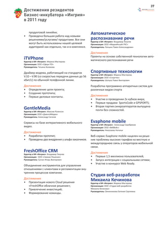37
Достижения резидентов
Бизнес-инкубатора «Ингрия»
в 2011 году


•
    продуктовой линейки;
    Проведена большая работа над новыми
                                                  Автоматическое
    решениями/услугами/ продуктами. Все они       распознавание речи
                                                  Куратор в БИ «Ингрия»: Владимир Текучев
    могут быть использованы нашей целевой         Организация: ООО «МедиаИнсайт РУС»
    аудиторией как отдельно, так и в комплексе.   Руководитель: Лапшин Павел Александрович

                                                  Достижения
                                                  Проекты на основе собственной технологии авто-
iTVPhone                                          матического распознавания речи
Куратор в БИ «Ингрия»: Марина Мастерова
Организация: ООО «Сфера ПО»
Руководитель: Татьяна Коликова

Драйвер модема, работающий на стандартах          Спортивные технологии
                                                  Куратор в БИ «Ингрия»: Марина Мастерова
V.32—V.90 (со скоростью передачи данных до 56     Организация: ООО «Спорттех»
кбит/с) по обычной телефонной линии.              Руководитель: Шолуха Павел Викторович

Достижения                                        Разработка программно-аппаратных систем для
•   Определение цели проекта;                     различных видов спорта
•   Создание прототипа;
•   Первые деловые контакты.                      Достижения
                                                  •   Участие в проведении 2х кубков мира;
                                                  •   Первые продажи SportsCode и GPSPORTS;
                                                  •   Вторая партия синхроаппаратов выпущена
GentleMedia                                           почти без сложностей.
Куратор в БИ «Ингрия»: Максим Розенсон
Организация: ООО «ДжентлМедиа»
Руководитель: Александр Сигачев

Сервисы на базе интерактивного мобильного         Evaphone mobile
                                                  Куратор в БИ «Ингрия»: Александр Серебряков
видео.                                            Организация: ООО «ВебВойс»
                                                  Руководитель: Николаева Наталья
Достижения
•   Разработан прототип;                          Веб-сервис Evaphone mobile нацелен на реше-
•   Проведены два внедрения у альфа-заказчиков.   ние проблемы высоких тарифов на местную и
                                                  междугороднюю связь у операторов мобильной
                                                  связи.
FreshOffice CRM                                   Достижения
Куратор в БИ «Ингрия»: Владимир Текучев
Организация: ООО «Свежие Решения»                 •   Первые 1,5 миллиона пользователей;
Руководитель: Сугнач Игорь Викторович             •   Запуск интеграции с социальными сетями;
                                                  •   Участие в конкурсе Web Ready.
Объединение инструментов для управления
отношениями с клиентами и регламентации вну-
тренних процессов компании.
                                                  Студия веб-разработок
Достижения
•   Презентация нового Cloud решения
                                                  Михаила Кечинова
                                                  Куратор в БИ «Ингрия»: Марина Мастерова
    «FreshOffce облачное решение»;                Организация: ООО «Студия веб-разработок
•   Привлечение инвестиций;                       Михаила Кечинова»
                                                  Руководитель: Овчинникова Евгения Сергеевна
•   Формирование команды.
 