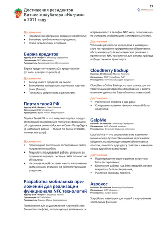 39
Достижения резидентов
Бизнес-инкубатора «Ингрия»
в 2011 году

Достижения                                       встраиваемого в телефон NFC чипа, позволяюще-
•   Практически завершено создание прототипа;    го считывать информацию с электронных меток.
•   Вплотную приблизились к продажам;
•   Стали резидентами «Ингрии».                  Достижения
                                                 Успешная разработка и передача в коммерче-
                                                 ское тестирование программного обеспечения,
                                                 обслуживающего технологическое решение о
Биржа кредитов                                   применении NFC-технологий для оплаты проезда
Куратор в БИ «Ингрия»: Александр Серебряков
Организация: ООО «Репутация»                     в общественном транспорте
Руководитель: Арзамасцев Сергей Вячеславович

Биржа Кредитов—сервис р2р кредитования
(от англ. «people-to-people»).                   CloudBerry Backup
                                                 Куратор в БИ «Ингрия»: Максим Розенсон
                                                 Организация: ООО “Клаудберри Лаб”
Достижения                                       Руководитель: Квятковский Андрей Богданович
•   Вывод нового продукта на рынок;
•   Заключение контрактов с крупными партне-     CloudBerry Online Backup это программа для ав-
    рами (банки);                                томатизации резервного копирования и восста-
•   Появилась уверенность в результате.          новления данных на базе облачных технологий.
                                                 Достижения
                                                 •   Увеличение оборота в два раза;
Портал твоей РФ                                  •   Совершенствование технологической базы
Куратор в БИ «Ингрия»: Ромил Чумаков
Организация: ООО «Инфолиант»                         продуктов.
Руководитель: Аргов Никита Владимирович

Портал Твоей РФ — это интернет-портал, предо-
ставляющий максимально полную информацию         GelpMe
                                                 Куратор в БИ «Ингрия: Александр Серебряков
об отдельных рынках Москвы и Санкт-Петербурга    Организация: ООО «Первый элемент»
(в настоящее время — только по рынку стомато-    Руководитель: Филипьев Владимир Алексеевич
логических услуг).
                                                 Local Advice — это социальная сеть взаимопо-
                                                 мощи между путешественниками через живое
Достижения                                       общение, позволяющая людям обмениваться
•   Произведено тщательное тестирование сайта,   опытом, помогать друг-другу советом и находить
    исправление ошибок;                          новых друзей по всему миру.
•   Результаты полугодовой работы успешно за-
    пущены на сервере, система сайта полностью   Достижения
    обновлена;                                   •   Подтверждение идеи в рамках закрытого
•   На основе новой системы начато наполнение        бета-тестирования;
    сайта новыми статьями по соответствующим     •   Окончание работы над бета-версией, начало
    разделам.                                        открытого бета-тестирования;
                                                 •   Усиление команды проекта.


Разработка мобильных при- Аэрокос
ложений для реализации     Куратор в БИ «Ингрия: Александр Серебряков

функционала NFC технологий Организация: ООО «Аэрокос»
                           Руководитель: Сукрит Шаран
Куратор в БИ «Ингрия»: Владимир Текучев
Организация: ООО «ЭсТиСи»
Руководитель: Азарова Мария Александровна
                                                 Устройство навигации для людей с нарушением
                                                 зрительных функций
Приложение для осуществления платежей с мо-
бильного телефона, использующее возможности
 
