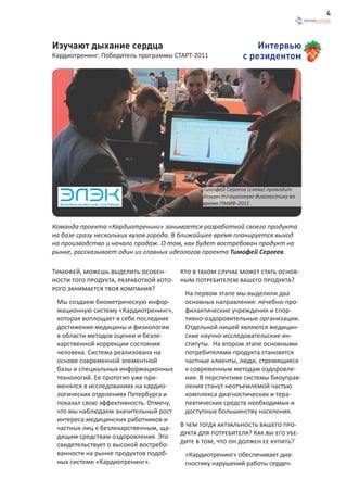 4



Изучают дыхание сердца                                           Интервью
Кардиотренинг: Победитель программы СТАРТ-2011               с резидентом




                                                Тимофей Сергеев (слева) проводит
                                                демонстрационную диагностику во
                                                время ПМИФ-2011



Команда проекта «Кардиотренинг» занимается разработкой своего продукта
на базе сразу нескольких вузов города. В ближайшее время планируется выход
на производство и начало продаж. О том, как будет востребован продукт на
рынке, рассказывает один из главных идеологов проекта Тимофей Сергеев.

Тимофей, можешь выделить особен-         Кто в таком случае может стать основ-
ности того продукта, разработкой кото-   ным потребителем вашего продукта?
рого занимается твоя компания?
                                          На первом этапе мы выделили два
 Мы создаем биометрическую инфор-         основных направления: лечебно-про-
 мационную систему «Кардиотренинг»,       филактические учреждения и спор-
 которая воплощает в себе последние       тивно-оздоровительные организации.
 достижения медицины и физиологии         Отдельной нишей являются медицин-
 в области методов оценки и безле-        ские научно-исследовательские ин-
 карственной коррекции состояния          ституты. На втором этапе основными
 человека. Система реализована на         потребителями продукта становятся
 основе современной элементной            частные клиенты, люди, стремящиеся
 базы и специальных информационных        к современным методам оздоровле-
 технологий. Ее прототип уже при-         ния. В перспективе системы биоуправ-
 менялся в исследованиях на кардио-       ления станут неотъемлемой частью
 логических отделениях Петербурга и       комплекса диагностических и тера-
 показал свою эффективность. Отмечу,      певтических средств необходимых и
 что мы наблюдаем значительный рост       доступных большинству населения.
 интереса медицинских работников и
 частных лиц к безлекарственным, ща- В чем тогда актуальность вашего про-
 дящим средствам оздоровления. Это   дукта для потребителя? Как вы его убе-
 свидетельствует о высокой востребо- дите в том, что он должен ее купить?
 ванности на рынке продуктов подоб-    «Кардиотренинг» обеспечивает диа-
 ных системе «Кардиотренинг».          гностику нарушений работы сердеч-
 