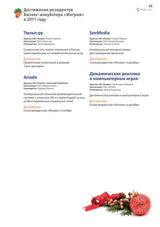 45
Достижения резидентов
Бизнес-инкубатора «Ингрия»
в 2011 году


Тюльп.ру                                         SeeMedia
Куратор в БИ «Ингрия»: Ромил Чумаков             Куратор в БИ «Ингрия»: Сергей Подузов
Организация: ООО «Тюльп.ру»                      Организация: ООО «Иксмас Венчурс»
Руководитель: Таисия Кудашкина                   Руководитель: Коняхин Евгений

Социальная сеть нового поколения в России,       Универсальный интернет сервис
ориентированная на потребителей рынка услуг      для проведения тренингов
Достижения                                       Достижения
Привлечение инвестиций в размере                 Стали резидентом «Ингрии» в декабре.
3 млн долларов.

                                                 Динамическая реклама
Ariadn                                           в компьютерных играх
Куратор в БИ «Ингрия»: Александр Серебряков
                                                 Куратор в БИ «Ингрия»: Александр Серебряков
Организация: ООО «Медиа-Альянс»
                                                 Организация: ООО «ИГРОК»
Руководитель: Федоров Михаил
                                                 Руководитель: Данила Андрюнин

Универсальный механизм рекомендательной          Динамическая реклама в компьютерных играх
системы с открытым API и с ориентацией на мас-
штабы современных социальных сетей               Достижения
                                                 Стали резидентом «Ингрии» в декабре.
Достижения
Стали резидентом «Ингрии» в ноябре.
 