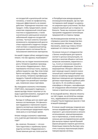 5




 но-сосудистой и дыхательной систем       в Петербургском международном
 человека, а также их профилактику,       инновационном форуме, где мы про-
 повышая эффективность их взаимо-         тестировали свой продукт на доволь-
 действия. Учреждения покупают наш        но широком круге участников. Это был
 продукт, чтобы предоставить своим        первый серьёзный шаг в сторону па-
 клиентам современный способ диа-         блисити. Также мы получили грант по
 гностики и оздоровления, а также         программе поддержки начинающих
 значительного уменьшения влияния         предприятий со стороны города.
 заболеваний сердечно-сосудистой
 системы. Частные клиенты получают       На Инновационном форуме вы уча-
 возможность своевременной диагно-       ствовали в качестве резидентов Биз-
 стики нарушений в сердечно-сосуди-      нес-инкубатора «Ингрия». Можешь
 стой системе и современный метод        рассказать, какие еще плюсы проект
 улучшения своего состояния без ис-      извлекает от статуса резидента?
 пользования химических препаратов.       Основная польза от сотрудничества
На какой стадии сейчас находится ваш      с Бизнес-инкубатором для проекта
проект, что уже удалось реализовать?      состоит в ценных консультациях, по
                                          многим и многим общим и частным
 Сейчас мы на стадии технологического     вопросам экономики, маркетинга и
 роста. Готовится серийное производ-      т.д., то есть в получении важной и
 ство систем «Кардиотренинг». Изго-       актуальной информации. Участие в
 тавливаются печатные платы, корпуса,     мероприятиях «Ингрии» обеспечи-
 кабели пациента и др. При этом потре-    вает команде нашего проекта значи-
 буется настройка, отладка, тестирова-    тельный рост компетенций каждого.
 ние системы. Готовится сертификация      Бизнес-инкубатор предоставляет ком-
 продукта. Главной особенностью дан-      фортные помещения для проведения
 ной стадии стал резкий рост коопера-     деловых переговоров и удобные рабо-
 ции, появление новых партнёров.          чие места. И, что особенно важно,
                                          атмосфера в «Ингрии», квалификация
Вы победили в конкурсе программы          её сотрудников обеспечивают продук-
СТАРТ-2011, расскажите подробнее —        тивные и приятные условия работы.
какую выгоду проект получил от по-
беды в данном конкурсе, ощущаете ли      И последний вопрос. Многие проекты
Вы ее в настоящий момент?                на той стадии, на которой вы находи-
                                         тесь, задумываются о внешних инве-
 Выгода от победы для нас имеет две      стициях? Были подобные мысли у тебя
 важных составляющих. Это финансо-       и вашей команды?
 вая поддержка и признание нашего
 проекта экспертным советом Фонда.        В планах нашей команды создание раз-
 Обе составляющих продолжают играть       личных модификаций системы «Карди-
 свою роль и в настоящее время.           отренинг»: для клинического и личного
                                          использования, компьютеризирован-
Кроме победы в конкурсе наверняка         ных и портативных, а также многока-
есть и другие достижения в уходящем       нальных для исследовательских целей.
году?                                     Для выпуска первых партий базовой
 Да, конечно. Основное — это все-         версии ресурсов в проекте достаточно.
 таки подготовка к серийному произ-       Инвестиции помогли бы быстрее запу-
 водству системы «Кардиотренинг».         стить к выпуску персональную (порта-
 Также важным для нас стало участие       тивную) версию системы.
 