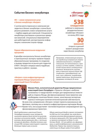 7



События Бизнес-инкубатора                                                «Ингрия»
                                                                        в 2011 году

                                                                             538
HR — новое направление услуг
в Бизнес-инкубаторе «Ингрия»
С учетом роста персонала в компаниях-ре-                                 сотрудников
зидентах в Бизнес-инкубаторе с осени было                         работает в компаниях
решено развивать новое направление услуги                           резидентов Бизнес-
– подбор кадров для компаний. Специалисты                         инкубатора «Ингрии»
инкубатора участвовали в различных ярмар-                            на конец 2011 года


                                                                                 30
ках вакансий, специальных мероприятиях
для работодателей, распространяли инфор-
мацию о вакансиях в вузах города.
                                                                             вакансий
                                                                      открыто в данный
                                                                  момент резидентами
Первая образовательная модульная                                через Бизнес-инкубатор
программа
В декабре консультанты Бизнес-инкубатора
                                                      Программа, затрагивающая вопросы
и приглашенные эксперты провели первую
                                                      от определения направлений старта
образовательную программу по созданию                 собственного бизнеса и потребно-
и выводу продуктов на рынок для студентов             стей рынка, до патентования и орга-
СПбГУ. «Ингрия» впервые ввела подобную                низации системы продаж, создана на
практику в работе с вузами.                           основе опыта малых инновационных
                                                      компаний. Возможность участво-
                                                      вать в тренинге получили более 100
                                                      студентов и преподавателей: как
                                                      очно, так и удаленно, посредством
«Ингрия» стала инфраструктурным                       прямой трансляции. Длительность
партнером Фонда предпосевных                          программы составила 26 часов.
инвестиций Санкт-Петербурга

                Михаил Раяк, исполнительный директор Фонда предпосевных
                инвестиций Санкт-Петербурга: «Проекты «Ингрии» наиболее
                «упакованы» и представляют интерес для предпосевных инвести-
                ций со стороны Фонда. Для финансирования таких проектов нам
                необходимы понятные бизнес-планы, качественная экспертная
                оценка и потенциал наличия интеллектуальной собственности.
          Во всех этих направлениях «Ингрия» готовит проекты максимально эф-
          фективно, поэтому она и является инфраструктурным партнером Фонда.
          Кроме того, она осуществляет постинвестиционное сопровождение про-
          финансированных проектов».
Фонд предпосевных инвестиций Санкт-           Объем инвестиций Фонда в проект составляет
Петербурга занимает нишу, которая до          от 850 тыс до 5 млн рублей, при этом доля в
нынешнего времени была пустой на рынке фи-    уставном капитале финансируемой компании
нансовых институтов города, – между бизнес-   не должна превышать 25%. Срок выхода Фонда
ангелами, финансирующими идеи, и частными     из проекта составляет не более 3-х лет.
венчурными фондами и Фондом посевных инве-    Активы Фонда - 131 млн рублей, они сформиро-
стиций РВК, которые инвестируют в проекты,    ваны из средств федерального и регионального
делающие первые шаги на рынке.                бюджетов. Первые три проекта получили
                                              инвестиции на общую сумму 15 млн рублей.
 