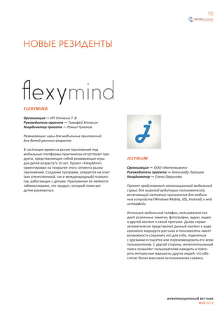 10




НОВЫЕ РЕЗИДЕНТЫ




FLEXYMIND

Организация — ИП Утнасин Т. В.
Руководитель проекта — Тимофей Утнасин
Координатор проекта — Ромил Чумаков

Развивающие игры для мобильных приложений
для детей раннего возраста.

В настоящее время на рынке приложений под
мобильные платформы практически отсутствуют про-
дукты, представляющие собой развивающие игры        JEETRIUM
для детей возраста 5-10 лет. Проект «FlexyMind»
ориентирован на покрытие этого сегмента рынка       Организация — ООО «Интелвижен»
приложений. Создание программ, опирается на опыт    Руководитель проекта — Александр Лукашев
(как отечественный, так и международный) психоло-   Координатор — Елена Гаврилова
гов, работающих с детьми. Приложения не являются
таймкиллерами, это продукт, который помогает        Проект представляет геолокационный мобильный
детям развиваться.                                  сервис для широкой аудитории пользователей,
                                                    включающий нативные приложения для мобиль-
                                                    ных устройств (Windows Mobila, iOS, Android) и web
                                                    интерфейс.

                                                    Используя мобильный телефон, пользователи соз-
                                                    дают различные заметки, фотографии, аудио, видео
                                                    и другой контент о своей прогулке. Далее сервис
                                                    автоматически представляет данный контент в виде
                                                    красивого маршрута-рассказа и пользователь имеет
                                                    возможность сохранить его для себя, поделиться
                                                    с друзьями в соцсетях или порекомендовать его всем
                                                    пользователям. С другой стороны, интеллектуальный
                                                    поиск позволяет пользователям находить и повто-
                                                    рять интересные маршруты других людей, что обе-
                                                    спечит более массовое использование сервиса.




                                                                           ИНФОРМАЦИОННЫЙ ВЕСТНИК
                                                                                         МАЙ 2012
 