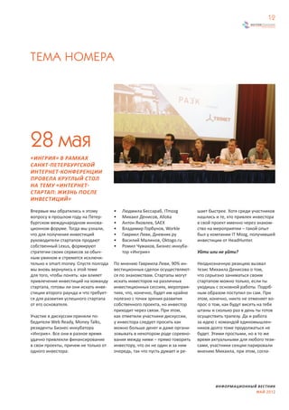 12




ТЕМА НОМЕРА




28 мая
«ИНГРИЯ» В РАМКАХ
САНКТ-ПЕТЕРБУРГСКОЙ
ИНТЕРНЕТ-КОНФЕРЕНЦИИ
ПРОВЕЛА КРУГЛЫЙ СТОЛ
НА ТЕМУ «ИНТЕРНЕТ-
СТАРТАП: ЖИЗНЬ ПОСЛЕ
ИНВЕСТИЦИЙ»
Впервые мы обратились к этому          •   Людмила Бессараб, ITmozg          шает быстрее. Хотя среди участников
вопросу в прошлом году на Петер-       •   Михаил Денисов, Alloka            нашлись и те, кто привлек инвестора
бургском международном иннова-         •   Антон Яковлев, SAEX               в свой проект именно через знаком-
ционном форуме. Тогда мы узнали,       •   Владимир Горбунов, Workle         ство на мероприятии – такой опыт
что для получения инвестиций           •   Гавриил Леви, Дневник.ру          был у компании IT Mozg, получившей
руководители стартапов продают         •   Василий Малинов, Oktogo.ru        инвестиции от HeadHunter.
собственный Lexus, формируют           •   Ромил Чумаков, Бизнес-инкуба-
стратегии своих сервисов за обыч-          тор «Ингрия»                      Уйти или не уйти?
ным ужином и стремятся исключи-
тельно к smart money. Спустя полгода   По мнению Гавриила Леви, 90% ин-      Неоднозначную реакцию вызвал
мы вновь вернулись к этой теме         вестиционных сделок осуществляют-     тезис Михаила Денисова о том,
для того, чтобы понять: как влияет     ся по знакомствам. Стартапы могут     что серьезно заниматься своим
привлечение инвестиций на команду      искать инвесторов на различных        стартапом можно только, если ты
стартапа, готовы ли они искать инве-   инвестиционных сессиях, мероприя-     уходишь с основной работы. Подоб-
стиции второго раунда и что требует-   тиях, что, конечно, будет им крайне   ным образом поступил он сам. При
ся для развития успешного стартапа     полезно с точки зрения развития       этом, конечно, никто не отменяет во-
от его основателя.                     собственного проекта, но инвестор     прос о том, как будут висеть на тебе
                                       приходит через связи. При этом,       штаны и сколько раз в день ты готов
Участие в дискуссии приняли по-        как отметили участники дискуссии,     осуществить трапезу. Да и работа
бедители Web Ready, Money Talks,       у инвестора следует просить как       за идею с командой единомышлен-
резиденты Бизнес-инкубатора            можно больше денег и даже органи-     ников долго тоже продолжаться не
«Ингрия». Все они в разное время       зовывать в некотором роде соревно-    будет. Этими простыми, но в то же
удачно привлекли финансирование        вания между ними – прямо говорить     время актуальными для любого тези-
в свои проекты, причем не только от    инвестору, что он не один и за ним    сами, участники секции парировали
одного инвестора:                      очередь, так что пусть думает и ре-   мнению Михаила, при этом, согла-




                                                                                     ИНФОРМАЦИОННЫЙ ВЕСТНИК
                                                                                                   МАЙ 2012
 