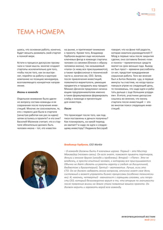 13




ТЕМА НОМЕРА

шаясь, что основная работа, конечно,   на рынке, и притягивает внимание       говорит, что на фоне той радости,
будет мешать развивать свой стартап    к проекту. Кроме того, Владимир        которая охватила руководителей IT
в полной мере.                         Горбунов выделил еще нескольких        Mozg в первые часы после закрытия
                                       ключевых фигур в команде стартапа:     сделки, она составила бизнес-план
Кстати в процессе дискуссии прозву-    человек со связями (близок к образу    и поняла – привлеченных средств
чала и такая мысль: многие создают     человека-иконы), так называемый        хватит на срок меньше года. Вывод
стартапы исключительно для того,       «папа» (к нему все прислушиваются),    ее был прост – времени расслаблять-
чтобы после того, как он выстре-       а также профессионал в технической     ся нет, предстоит каждодневная
лит, перейти на работу в крупную       части и, конечно же, СЕО. Затем,       серьезная работа. Того же мнения
компанию на позицию менеджера,         после привлечения инвестиций,          был и Антон Яковлев: «да, в первые
возглавляющего конкретное направ-      появляются маркетологи, умеющие        минуты ты счастлив, но когда просы-
ление.                                 продвигать и продавать ваш продукт.    паешься утром на следующий день,
                                       Михаил Денисов предложил начина-       то понимаешь, что надо идти и рабо-
Иконы в команде                        ющим предпринимателям именно           тать дальше с еще большим усерди-
                                       в таких формулировках формировать      ем». В итоге, участники дискуссии
Отдельное внимание было уделе-         слайд о команде в презентации          сошлись во мнении, что жизнь
но вопросу состава команды и ее        для инвестора.                         стартапа после инвестиций — это
сохранения после получения инве-                                              во многом поиск следующих инве-
стиций. Многие ли сооснователи, те,    После                                  стиций.
кто с первого дня были в стартапе
(зачастую работая как раз за идею)     Что происходит после того, как под-
затем остались в проекте? и кто они?   писи поставлены и деньги получены?
Василий Малинов считает, что в стар-   Как планировать, на какой период
тапе обязательно должен быть           их хватает? и надо ли идти к следую-
человек-икона – тот, кто известен      щему инвестору? Людмила Бессараб




                                       Владимир Горбунов, СЕО Workle

                                       – В команде должны быть 4 ключевых игрока. Первый – это Мистер
                                       Макгвайер (человек-связи). Он всех знает, поможет привлечь партнеров,
                                       деньги и многое другое (иногда и проблемы). Второй – «Папа». Это не
                                       владелец, а просто опытный человек, к которому все прислушиваются.
                                       Обычно не дает сделать из ракеты карету и следит за дисциплиной,
                                       бюджетом и бухгалтерией. Третий – математик. Лучше, если это
                                       CTO. Он не должен задавать много вопросов, отлично знает свое дело,
                                       системный и может управлять бизнес-процессами (особенно технически-
                                       ми). И, наконец, четвертый - евангелист с горящими глазами, или попро-
                                       сту CEO, который безоговорочно верит в то, что вторым по значимости
                                       после появления жизни на Земле стало появление вашего проекта. Он
                                       должен верить и заражать верой всю команду.




                                                                                      ИНФОРМАЦИОННЫЙ ВЕСТНИК
                                                                                                    МАЙ 2012
 