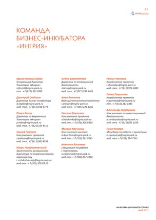 14




КОМАНДА 
БИЗНЕС-ИНКУБАТОРА
«ИНГРИЯ»



Ирина Калашникова                  Алёна Самолётова               Ромил Чумаков
Генеральный директор               Директор по операционной       Координатор проектов
Технопарка «Ингрия»                деятельности                   r.chumakov@ingria-park.ru
referent@ingria-park.ru            startup@ingria-park.ru         моб. тел.: +7 (911) 976 2800
тел.: +7 (812) 313 1085            моб. тел.: +7 (921) 939 3462
                                                                  Елена Гаврилова
Дмитрий Стёпкин                    Илья Антипов                   Координатор проектов
Директор Бизнес-инкубатора         Ведущий консультант проектов   e.gavrilova@ingria-park.ru
d.stepkin@ingria-park.ru           i.antipov@ingria-park.ru       тел.: +7 (812) 313 1085
моб. тел.: +7 (812) 948 9775       моб. тел.: +7 (905) 224 8202
                                                                  Александр Серебряков
Павел Белов                        Евгения Барченко               Консультант по инвестиционной
Директор по маркетингу             Консультант проектов           деятельности
Технопарка «Ингрия»                e.barchenko@ingria-park.ru     a.serebryakov@ingria-park.ru
p.belov@ingria-park.ru             моб.тел.: +7 (921) 926 6316    моб. тел.: +7 (921) 855 1019
моб. тел.: +7 (921) 334 4510
                                   Михаил Кручинин                Нина Кямяря
Сергей Подузов                     Консультант-эксперт            Менеджер по работе с проектами
Консультант проектов               m.kruchinin@ingria-park.ru     n.kyamyarya@ingria-park.ru
s.poduzov@ingria-park.ru           моб.тел.: +7 (911) 911 9145    моб. тел: +7 (911) 154 7121
моб. тел.: +7 (911) 900 4591
                                   Наталья Васенева
Игорь Рождественский               Специалист по работе
Заместитель генерального           с партнерами
директора по стратегическому       n.vaseneva@ingria-park.ru
партнерству                        моб.тел.: +7 (903) 097 4286
i.rozhdestvenskiy@ingria-park.ru
моб.тел.: +7 (921) 978 89 20




                                                                          ИНФОРМАЦИОННЫЙ ВЕСТНИК
                                                                                        МАЙ 2012
 