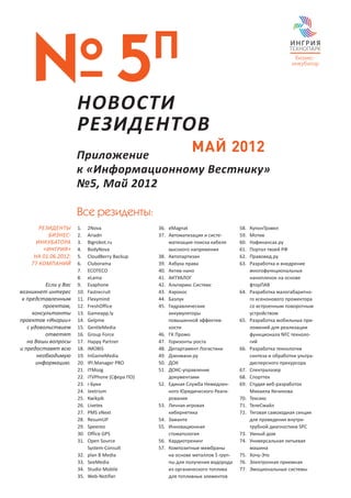 № 5                НОВОСТИ
                                                    П
                       РЕЗИДЕНТОВ
                       Приложение
                                                                 МАЙ 2012
                       к «Информационному Вестнику»
                       №5, Май 2012

                       Все резиденты:
       РЕЗИДЕНТЫ       1.	    2Nova                 36.	 eMagnat                      58.	   КупонТрэвел
          БИЗНЕС-      2.	    Ariadn                37.	 Автоматизация и систе-       59.	   Мотив
      ИНКУБАТОРА       3.	    Bigrobot.ru                матизация поиска кабеля      60.	   Нафинансах.ру
        «ИНГРИЯ»       4.	    BodyNova                   высокого напряжения          61.	   Портал твоей РФ
     НА 01.06.2012:    5.	    CloudBerry Backup     38.	 Автопартизан                 62.	   Правовед.ру
    77 КОМПАНИЙ        6.	    Cluborama             39.	 Азбука права                 63.	   Разработка и внедрение
                       7.	    ECOTECO               40.	 Актив-нано                          многофункциональных
                       8.	    eLama                 41.	 АКТУАЛОГ                            нанопленок на основе
          Если у Вас   9.	    Evaphone              42.	 Альтирикс Системс                   фторПАВ
возникнет интерес      10.	   Fastrecruit           43.	 Аэрокос                      64.	   Разработка малогабаритно-
 к представленным      11.	   Flexymind             44.	 Базлук                              го ксенонового прожектора
         проектам,     12.	   FreshOffice           45.	 Гидравлические                      со встроенным поворотным
     консультанты      13.	   Gameapp.ly                 аккумуляторы                        устройством
проектов «Ингрии»      14.	   Gelpme                     повышенной эффектив-         65.	   Разработка мобильных при-
   с удовольствием     15.	   GentleMedia                ности                               ложений для реализации
          ответят      16.	   Group Force           46.	 ГК Промо                            функционала NFC техноло-
   на Ваши вопросы     17.	   Happy Partner         47.	 Горизонты роста                     гий
и предоставят всю      18.	   IMOBIS                48.	 Департамент Логистики        66.	   Разработка технологии
       необходимую     19.	   InGameMedia           49.	 Дзенмани.ру                         синтеза и обработки ультра-
       информацию.     20.	   IPI.Manager PRO       50.	 ДОК                                 дисперсного прекурсора
                       21.	   ITMozg                51.	 ДОКС-управление              67.	   Спектралазер
                       22.	   iTVPhone (Сфера ПО)        документами                  68.	   Спорттех
                       23.	   i-Буки                52.	 Единая Служба Немедлен-      69.	   Студия веб-разработок
                       24.	   Jeetrium                   ного Юридического Реаги-            Михаила Кечинова
                       25.	   Kwikpik                    рования                      70.	   Тексикс
                       26.	   Livetex               53.	 Личная игровая               71.	   ТелеСмайл
                       27.	   PMS vNext                  кибернетика                  72.	   Тяговая самоходная секция
                       28.	   ResumUP               54.	 Заманте                             для проведения внутри-
                       29.	   Speereo               55.	 Инновационная                       трубной диагностики SPC
                       30.	   Office GPS                 стоматология                 73.	   Умный дом
                       31.	   Open Source           56.	 Кардиотренинг                74.	   Универсальная литьевая
                              System-Consult        57.	 Композитные мембраны                машина
                       32.	   plan B Media               на основе металлов 5 груп-   75.	   Хочу-Это
                       33.	   SeeMedia                   пы для получения водорода    76.	   Электронная приемная
                       34.	   Studio Mobile              из органического топлива     77.	   Эмоциональные системы
                       35.	   Web-Notifier               для топливных элементов
 