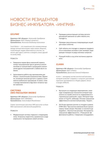 16




НОВОСТИ РЕЗИДЕНТОВ
БИЗНЕС-ИНКУБАТОРА «ИНГРИЯ»

GELPME                                               •   Проведена реконструкция системы расчета
                                                         рекламной кампании на сайте reklama.sms-
Куратор в БИ «Ингрия»: Александр Серебряков              manager.ru.
Организация: ООО «Первый элемент»
Руководитель: Филипьев Владимир Алексеевич           •   Проведен ряд успешных стимулирующих акций
                                                         для новых клиентов.
Local Advice — это социальная сеть взаимопомощи
между путешественниками через живое общение,         •   Сайт reklama.sms-manager.ru уверенно продвига-
позволяющая людям обмениваться опытом, по-               ется в поисковых системах и уже занимает лиди-
могать друг-другу советом и находить новых друзей        рующие позиции по ряду ключевых запросов.
по всему миру.
                                                     •   Позиций Imobis в соц.сетях постоянно укрепля-
Новости                                                  ются.

•   Завершена первая фаза изменений сервиса,
    теперь пользователям просто делиться впечат-     ELAMA
    лениями от путешествий и запрашивать впечат-
    ления других пользователей о любом месте не      Куратор в БИ «Ингрия»: Александр Серебряков
    Земле.                                           Организация: ООО «еЛама»
                                                     Руководитель: Довжиков Алексей Андреевич
•   Заканчивается работа над приложением для
    iPhone с аналогичными возможностями. Вероят-     eLama — менеджер систем контекстной рекламы,
    но, основным каналом доступа к сервису станет    который позволяет создавать и запускать рекламные
    именно мобильное приложение. В связи с этим      кампании одновременно в Яндекс.Директ, Бегун
    к выходу приложения в App Store готовится про-   и Google AdWords.
    мо-кампания.
                                                     Новости

СИСТЕМА                                              •   Выступили на следующих мероприятиях: семи-
SMS-РАССЫЛОК IMOBIS                                      наре «Современные технологии интернет-мар-
                                                         кетинга на службе агентств по недвижимости и
Куратор в БИ «Ингрия»: Александр Серебряков              строительных компаний»; курсе «Интернет-мар-
Организация: ООО «ИМОБИС»                                кетинг от А до Я»; вебинаре «Основы повышения
Руководитель: Ежов Андрей Михайлович                     эффективности контекстной рекламы. Теория».

Сервис организации массовых SMS рассылок на базе     •   28-29 мая приняли участие со стендом в рамках
Web приложения собственной разработки.                   СПИК 2012. При участии компании были органи-
                                                         зованы также секции «Реклама: от контекста до
Новости                                                  медийки», «Контекстная реклама. Инструменты
                                                         повышения эффективности», «Повышение эф-
•   Модернизация системы подошла к следующему            фективности работы с товарными площадками».
    этапу. Устранены недостатки, выявленные в ходе
    апрельского тестирования новой системы.




                                                                            ИНФОРМАЦИОННЫЙ ВЕСТНИК
                                                                                          МАЙ 2012
 