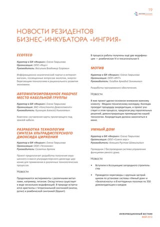 19




НОВОСТИ РЕЗИДЕНТОВ
БИЗНЕС-ИНКУБАТОРА «ИНГРИЯ»

ECOTECO                                              В процессе работы получены ещё две модифика-
                                                     ции — ромбическая IV и гексагональная V.
Куратор в БИ «Ингрия»: Елена Гаврилова
Организация: ООО «Янус»
Руководитель: Васильев Владимир Егорович             МОТИВ
Информационно-аналитический портал и интернет-       Куратор в БИ «Ингрия»: Елена Гаврилова
магазин, посвященные вопросам экологии, энергос-     Организация: ООО «ИНТ»
берегающим технологиям и рационального развития      Руководитель: Голубев Аркадий Зиновьевич
экономики.
                                                     Разработка программного обеспечения.

АВТОМАТИЗИРОВАННОЕ РАБОЧЕЕ                           Новости
МЕСТО КАБЕЛЬНОЙ ГРУППЫ
                                                     В мае проект уделил основное внимание важному
Куратор в БИ «Ингрия»: Елена Гаврилова               клиенту - Медико-техническому колледжу. Колледж
Организация: ЗАО «Константа Девелопмент»             проходит процедуру аккредитации, и проект уча-
Руководитель: Кузнецов Алексей Николаевич            ствует в этом процессе, предлагая ряд параллельных
                                                     решений, демонстрирующих преимущества нашей
Комплекс составления карты пролегающего под          технологии. Аккредитация должна закончиться в
землей кабеля.                                       июне.


РАЗРАБОТКА ТЕХНОЛОГИИ                                УМНЫЙ ДОМ
СИНТЕЗА УЛЬТРАДИСПЕРСНОГО
ДИОКСИДА ЦИРКОНИЯ                                    Куратор в БИ «Ингрия»: Елена Гаврилова
                                                     Организация: ООО «Симпл хаус»
Куратор в БИ «Ингрия»: Елена Гаврилова               Руководитель: Алюшев Рустам Шамильевич
Организация: ООО «Теплоком»
Руководитель: Селютин Артем                          Проводная / беспроводная система управления
                                                     функциями умного дома.
Проект предполагает разработку получения окра-
шенного в массе ультрадисперсного диоксида цир-      Новости
кония для применения в различных технологических
процессах.                                           •   Вступили в Ассоциацию загородного строитель-
                                                         ства
Новости
                                                     •   Проводятся переговоры с крупным застрой-
Продолжаются эксперименты с различными метал-            щиком по установке системы «Умный дом» и
лами, например, титаном. Оксид титана существует         «безопасность» в 8 коттеджных поселках по 350
в виде нескольких модификаций. В природе встреча-        домовладельцев в каждом
ются кристаллы с тетрагональной сингонией (анатаз,
рутил) и ромбической сингонией (брукит).




                                                                            ИНФОРМАЦИОННЫЙ ВЕСТНИК
                                                                                          МАЙ 2012
 