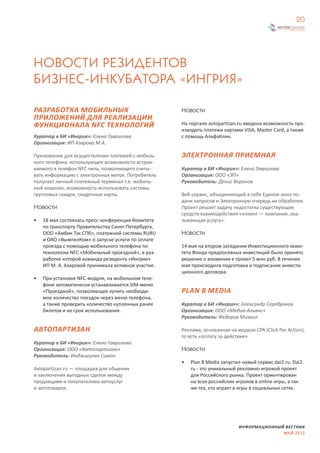 20




НОВОСТИ РЕЗИДЕНТОВ
БИЗНЕС-ИНКУБАТОРА «ИНГРИЯ»

РАЗРАБОТКА МОБИЛЬНЫХ                                Новости
ПРИЛОЖЕНИЙ ДЛЯ РЕАЛИЗАЦИИ
ФУНКЦИОНАЛА NFC ТЕХНОЛОГИЙ                          На портале avtopartizan.ru введена возможность про-
                                                    изводить платежи картами VISA, Master Card, а также
Куратор в БИ «Ингрия»: Елена Гаврилова              с помощь АльфаКлик.
Организация: ИП Азарова М.А.

Приложение для осуществления платежей с мобиль-     ЭЛЕКТРОННАЯ ПРИЕМНАЯ
ного телефона, использующее возможности встраи-
ваемого в телефон NFC чипа, позволяющего считы-     Куратор в БИ «Ингрия»: Елена Гаврилова
вать информацию с электронных меток. Потребитель    Организация: ООО «ЭП»
получает личный платежный терминал т.е. мобиль-     Руководитель: Денис Воронов
ный кошелек, возможность использовать системы
групповых скидок, скидочные карты.                  Веб-сервис, объединяющий в себе Единое окно по-
                                                    дачи запросов и Электронную очередь их обработки.
Новости                                             Проект решает задачу недостатка существующих
                                                    средств взаимодействия «клиент — компания, ока-
•   18 мая состоялась пресс-конференция Комитета    зывающая услугу».
    по транспорту Правительства Санкт-Петербурга,
    ООО «Амбик Тэк СПб», платежной системы RURU     Новости
    и ОАО «ВымпелКом» о запуске услуги по оплате
    проезда с помощью мобильного телефона по        14 мая на втором заседании Инвестиционного коми-
    технологии NFC «Мобильный проездной», в раз-    тета Фонда предпосевных инвестиций было принято
    работке которой команда резидента «Ингрии»      решение о вложении в проект 5 млн.руб. В течение
    ИП М. А. Азаровой принимала активное участие.   мая происходила подготовка и подписание инвести-
                                                    ционного договора.
•   При установке NFC-модуля, на мобильном теле-
    фоне автоматически устанавливается SIM-меню
    «Проездной», позволяющее купить необходи-       PLAN B MEDIA
    мое количество поездок через меню телефона,
    а также проверить количество купленных ранее    Куратор в БИ «Ингрия»: Александр Серебряков
    билетов и их срок использования.                Организация: ООО «Медиа-Альянс»
                                                    Руководитель: Федоров Михаил

АВТОПАРТИЗАН                                        Реклама, основанная на модели CPA (Click Per Action),
                                                    то есть «оплату за действие»
Куратор в БИ «Ингрия»: Елена Гаврилова
Организация: ООО «Автопартизан»                     Новости
Руководитель: Инджигулян Симон
                                                    •   Plan B Media запустил новый сервис dai2.ru. Dai2.
Avtopartizan.ru — площадка для общения                  ru - это уникальный рекламно-игровой проект
и заключения выгодных сделок между                      для Российского рынка. Проект ориентирован
продавцами и покупателями автоуслуг                     на всех российских игроков в online игры, а так
и автотоваров.                                          же тех, кто играет в игры в социальных сетях.




                                                                            ИНФОРМАЦИОННЫЙ ВЕСТНИК
                                                                                          МАЙ 2012
 