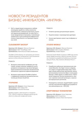 21




НОВОСТИ РЕЗИДЕНТОВ
БИЗНЕС-ИНКУБАТОРА «ИНГРИЯ»

•   Dai2.ru предоставляет возможность любому         Новости
    желающему заработать любое количество
    игровой валюты совершенно бесплатно, выпол-      •   Готовится договор для реализации проекта
    няя задания рекламодателей. На сайте Dai2.ru
    также предусмотрена программа, позволяющая       •   Решается вопрос с производством адаптеров
    зарабатывать путем размещения реферальных
    ссылок в своих блогах и на страницах социаль-    •   Начали адаптировать проект под платформу за-
    ных сетей.                                           казчика.


CLOUDBERRY BACKUP                                    STUDIO MOBILE
Куратор в БИ «Ингрия»: Максим Розенсон               Куратор в БИ «Ингрия»: Максим Розенсон
Организация: ООО “Клаудберри Лаб”                    Организация: ООО «Студио Мобайл»
Руководитель: Квятковский Андрей Богданович          Руководитель: Андрей Вербин

CloudBerry Online Backup это программа для автома-   Компания Studio Mobile основана в 2008 году коллек-
тизации резервного копирования и восстановления      тивом профессионалов в области высоких техноло-
данных на базе облачных технологий.                  гий. Занимается разработкой мобильных приложе-
                                                     ний для iPhone, iPad, Android и Windows Phone 7.
Новости
                                                     Новости
•   Выпущена новая версия платформы для пар-
    тнеров, которая позволяет продвигать услуги      •   Разработали мобильное приложение для ком-
    резервного копирования под своим брендом.            пании Mascotte. Оно будет полезно каждому,
    Новые возможности включают автоматическое            кто следит за тенденциями мира моды. Благо-
    обновление и удаленное администрирование.            даря новому мобильному приложению, можно
                                                         воспользоваться каталогом обуви и аксессуаров
•   Выпущена новая версия CloudBerry Explorer            бренда в любое время и в любом месте. Прило-
    с поддержкой управление динамическим кон-            жение предлагает богатые возможности, начи-
    тентом для Amazon CloudFront.                        ная с изучения сезонной коллекции, и заканчи-
                                                         вая виртуальным шоппингом.

ITVPHONE                                             •   Руководитель компании, Андрей Вербин принял
                                                         участие в московской конференции разработчи-
Куратор в БИ «Ингрия»: Елена Гаврилова                   ков компьютерных игр – КРИ 2012
Организация: ООО «Сфера ПО»
Руководитель: Татьяна Коликова
                                                     СПОРТИВНЫЕ ТЕХНОЛОГИИ
Драйвер модема, работающий на стандартах
V.32—V.90 (со скоростью передачи данных до 56        Куратор в БИ «Ингрия»: Елена Гаврилова
кбит/с) по обычной телефонной линии.                 Организация: ООО «Спорттех»
                                                     Руководитель: Шолуха Павел Викторович




                                                                            ИНФОРМАЦИОННЫЙ ВЕСТНИК
                                                                                          МАЙ 2012
 