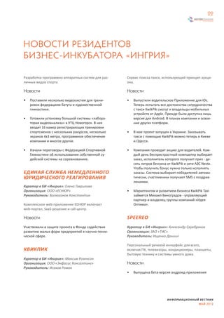 22




НОВОСТИ РЕЗИДЕНТОВ
БИЗНЕС-ИНКУБАТОРА «ИНГРИЯ»

Разработка программно-аппаратных систем для раз-   Сервис поиска такси, использующий принцип аукци-
личных видов спорта                                она.

Новости                                            Новости

•   Поставили несколько видеосистем для трени-     •   Выпустили водительское Приложение для iOs.
    ровок федерациям батута и художественной           Теперь испытать все достоинства сотрудничества
    гимнастики.                                        с такси KwikPik смогут и владельцы мобильных
                                                       устройств от Apple. Прежде была доступна лишь
•   Готовили установку большой системы «лабора-        версия для Android. В планах компании и освое-
    тория видеоанализа» в УТЦ Новогорск. В нее         ние других платформ.
    входит 16 камер регистрирующих тренировки
    спортсменов с нескольких ракурсов, несколько   •   В мае проект запущен в Украине. Заказывать
    экранов 4x3 метра, программное обеспечение         такси с помощью KwikPik можно теперь в Киеве
    компании и многое другое.                          и Одессе.

•   Начали переговоры с Федерацией Спортивной      •   Компания проводит акцию для водителей. Каж-
    Гимнастики об использовании собственной су-        дый день беспристрастный компьютер выбирает
    дейской системы на соревнованиях.                  заказ, исполнитель которого получает приз - де-
                                                       сять литров бензина от KwikPik и сети АЗС Neste.
                                                       Чтобы получить бонус нужно только исполнять
ЕДИНАЯ СЛУЖБА НЕМЕДЛЕННОГО                             заказы. Система выбирает победителей автома-
ЮРИДИЧЕСКОГО РЕАГИРОВАНИЯ                              тически, счастливчики получают SMS с поздрав-
                                                       лениями.
Куратор в БИ «Ингрия»: Елена Гаврилова
Организация: ООО «ЕСНЮР»                           •   Маркетингом и развитием бизнеса KwikPik Taxi
Руководитель: Волкогонов Константин                    займется Михаил Виноградов - управляющий
                                                       партнер и владелец группы компаний «Идея
Комплексное web-приложение ЕСНЮР включает              Оптима».
web-портал, SaaS-решение и call-центр.

Новости                                            SPEEREO
Участвовали в защите проекта в Фонде содействия    Куратор в БИ «Ингрия»: Александр Серебряков
развитию малых форм предприятий в научно-техни-    Организация: ЗАО «ТИС»
ческой сфере.                                      Руководитель: Ищенко Даниил

                                                   Персональный речевой интерфейс для всего,
КВИКПИК                                            включая ПК, телевизоры, кондиционеры, планшеты,
                                                   бытовую технику и системы умного дома.
Куратор в БИ «Ингрия»: Максим Розенсон
Организация: ООО «Энфасис Консалтинг»              Новости
Руководитель: Исаков Роман
                                                   •   Выпущена бета-версия андроид-приложения




                                                                           ИНФОРМАЦИОННЫЙ ВЕСТНИК
                                                                                         МАЙ 2012
 